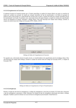 CEPEL - Centro de Pesquisas de Energia Elétrica                                    Programa de Análise de Redes V09.05.02



4.4.5.8.Congelamento de Controles

O submenu Fixação de Controles permite que o Usuário especifique as regiões do sistema elétrico nas quais os controles de
tensão por variação de excitação, de tensão por variação automática de tap de transformador e de limites de geração de
potência reativa serão fixados ou a especificação de circuitos para os quais o controle de tensão por variação automática de tap
de transformador será fixado. No primeiro caso, selecionado através da opção Seleção, as regiões do sistema são especificadas
através da linguagem de seleção, utilizando o diálogo abaixo. Para uma descrição dos campos deste diálogo, consulte os
campos de mesmo nome dos Códigos de Execução DTPF, DFQL e DFCR.




                                      Diálogo de Dados de Congelamento de Controles

No segundo caso, selecionado através da opção circuito, os transformadores são especificados através do diálogo abaixo. Para
uma descrição dos campos deste diálogo, consulte os campos de mesmo nome do Código de Execução DTPF, e a Opção de
Execução CIRC.




                               Diálogo de Dados de Congelamento de Tap de Transformadores

4.4.5.9.Contingências

Permite a criação de uma lista de contingências e a adição de contingências a uma lista já existente. O Usuário deve selecionar
o tipo da contingência e pressionar o botão Adicionar. Em função do tipo de contingência selecionada será aberto o diálogo
adequado. Também é possível eliminar um caso da lista de contingências pressionando o botão Remover.




Execução do Programa                                         4-32
 