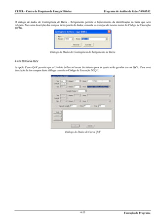 CEPEL - Centro de Pesquisas de Energia Elétrica                             Programa de Análise de Redes V09.05.02



O diálogo de dados de Contingência de Barra – Religamento permite o fornecimento da identificação da barra que será
religada. Para uma descrição dos campos desta janela de dados, consulte os campos de mesmo nome do Código de Execução
DCTG.




                              Diálogo de Dados de Contingência de Religamento de Barra


4.4.5.10.Curva QxV

A opção Curva QxV permite que o Usuário defina as barras do sistema para as quais serão geradas curvas QxV. Para uma
descrição de dos campos deste diálogo consulte o Código de Execução DCQV.




                                           Diálogo de Dados de Curva QxV




                                                        4-35                                  Execução do Programa
 