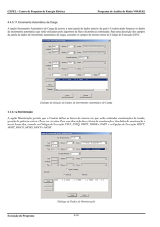 CEPEL - Centro de Pesquisas de Energia Elétrica                                   Programa de Análise de Redes V09.05.02



4.4.5.11.Incremento Automático de Carga

A opção Incremento Automático de Carga dá acesso a uma janela de dados através da qual o Usuário pode fornecer os dados
de incremento automático que serão utilizados pelo algoritmo de fluxo de potência continuado. Para uma descrição dos campos
da janela de dados de incremento automático de carga, consulte os campos de mesmo nome do Código de Execução DINC.




                              Diálogo de Seleção de Dados de Incremento Automático de Carga


4.4.5.12.Monitoração

A opção Monitoração permite que o Usuário defina as barras do sistema em que serão realizadas monitorações de tensão,
geração de potência reativa e fluxo em circuitos. Para uma descrição dos critérios de monitoração e dos dados de monitoração a
serem fornecidos, consulte os Códigos de Execução EXLF, EXEQ, DMTE, DMGR e DMFL e as Opções de Execução MOCT,
MOST, MOCG, MOSG, MOCF e MOSF.




                                             Diálogo de Dados de Monitoração




Execução do Programa                                        4-36
 