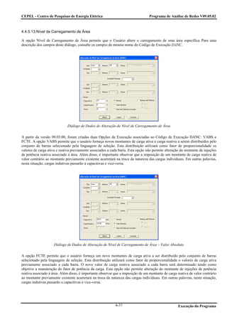 CEPEL - Centro de Pesquisas de Energia Elétrica                                   Programa de Análise de Redes V09.05.02



4.4.5.13.Nível de Carregamento de Área

A opção Nível de Carregamento de Área permite que o Usuário altere o carregamento de uma área específica. Para uma
descrição dos campos deste diálogo, consulte os campos de mesmo nome do Código de Execução DANC.




                             Diálogo de Dados de Alteração de Nível de Carregamento de Área

A partir da versão 09.03.00, foram criadas duas Opções de Execução associadas ao Código de Execução DANC: VABS e
FCTE. A opção VABS permite que o usuário forneça novos montantes de carga ativa e carga reativa a serem distribuídos pelo
conjunto de barras selecionado pela linguagem de seleção. Esta distribuição utilizará como fator de proporcionalidade os
valores de carga ativa e reativa previamente associados a cada barra. Esta opção não permite alteração do montante de injeções
de potência reativa associado à área. Além disso, é importante observar que a imposição de um montante de carga reativa de
valor contrário ao montante previamente existente acarretará na troca da natureza das cargas individuais. Em outras palavras,
nesta situação, cargas indutivas passarão a capacitivas e vice-versa.




                     Diálogo de Dados de Alteração de Nível de Carregamento de Área – Valor Absoluto

A opção FCTE permite que o usuário forneça um novo montantes de carga ativa a ser distribuído pelo conjunto de barras
selecionado pela linguagem de seleção. Esta distribuição utilizará como fator de proporcionalidade o valores de carga ativa
previamente associado a cada barra. O novo valor de carga reativa associado a cada barra será determinado tendo como
objetivo a manutenção do fator de potência da carga. Esta opção não permite alteração do montante de injeções de potência
reativa associado à área. Além disso, é importante observar que a imposição de um montante de carga reativa de valor contrário
ao montante previamente existente acarretará na troca da natureza das cargas individuais. Em outras palavras, nesta situação,
cargas indutivas passarão a capacitivas e vice-versa.




                                                            4-37                                     Execução do Programa
 