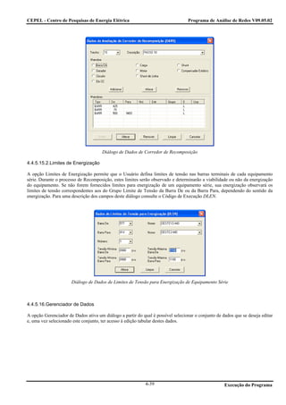 CEPEL - Centro de Pesquisas de Energia Elétrica                                  Programa de Análise de Redes V09.05.02




                                      Diálogo de Dados de Corredor de Recomposição

4.4.5.15.2.Limites de Energização

A opção Limites de Energização permite que o Usuário defina limites de tensão nas barras terminais de cada equipamento
série. Durante o processo de Recomposição, estes limites serão observado e determinarão a viabilidade ou não da energização
do equipamento. Se não forem fornecidos limites para energização de um equipamento série, sua energização observará os
limites de tensão correspondentes aos do Grupo Limite de Tensão da Barra De ou da Barra Para, dependendo do sentido da
energização. Para uma descrição dos campos deste diálogo consulte o Código de Execução DLEN.




                      Diálogo de Dados de Limites de Tensão para Energização de Equipamento Série



4.4.5.16.Gerenciador de Dados

A opção Gerenciador de Dados ativa um diálogo a partir do qual é possível selecionar o conjunto de dados que se deseja editar
e, uma vez selecionado este conjunto, ter acesso à edição tabular destes dados.




                                                            4-39                                    Execução do Programa
 