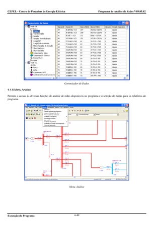 CEPEL - Centro de Pesquisas de Energia Elétrica                                  Programa de Análise de Redes V09.05.02




                                                  Gerenciador de Dados

4.4.6.Menu Análise

Permite o acesso às diversas funções de análise de redes disponíveis no programa e à seleção de barras para os relatórios do
programa.




                                                       Menu Análise




Execução do Programa                                       4-40
 