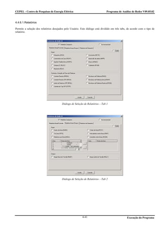 CEPEL - Centro de Pesquisas de Energia Elétrica                                Programa de Análise de Redes V09.05.02



4.4.6.1.Relatórios

Permite a seleção dos relatórios desejados pelo Usuário. Este diálogo está dividido em três tabs, de acordo com o tipo de
relatório.




                                        Diálogo de Seleção de Relatórios – Tab 1




                                        Diálogo de Seleção de Relatórios – Tab 2




                                                          4-41                                   Execução do Programa
 