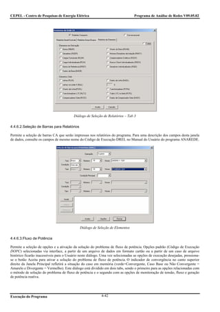 CEPEL - Centro de Pesquisas de Energia Elétrica                                  Programa de Análise de Redes V09.05.02




                                          Diálogo de Seleção de Relatórios – Tab 3

4.4.6.2.Seleção de Barras para Relatórios

Permite a seleção de barras CA que serão impressas nos relatórios do programa. Para uma descrição dos campos desta janela
de dados, consulte os campos de mesmo nome do Código de Execução DREL no Manual do Usuário do programa ANAREDE.




                                              Diálogo de Seleção de Elementos

4.4.6.3.Fluxo de Potência

Permite a seleção de opções e a ativação da solução do problema de fluxo de potência. Opções padrão (Código de Execução
DOPC) selecionadas via interface, a partir de um arquivo de dados em formato cartão ou a partir de um caso de arquivo
histórico ficarão inacessíveis para o Usuário neste diálogo. Uma vez selecionadas as opções de execução desejadas, pressiona-
se o botão Aceita para ativar a solução do problema de fluxo de potência. O indicador de convergência no canto superior
direito da Janela Principal refletirá a situação do caso em memória (verde=Convergente, Caso Base ou Não Convergente =
Amarelo e Divergente = Vermelho). Este diálogo está dividido em dois tabs, sendo o primeiro para as opções relacionadas com
o método de solução do problema de fluxo de potência e o segundo com as opções de monitoração de tensão, fluxo e geração
de potência reativa.




Execução do Programa                                        4-42
 