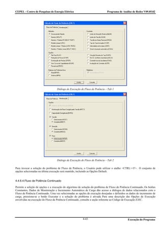 CEPEL - Centro de Pesquisas de Energia Elétrica                               Programa de Análise de Redes V09.05.02




                                   Diálogo de Execução de Fluxo de Potência – Tab 1




                                   Diálogo de Execução de Fluxo de Potência – Tab 2

Para invocar a solução do problema de Fluxo de Potência, o Usuário pode utilizar o atalho <CTRL><F>. O conjunto de
opções selecionadas na última execução será mantido, incluindo as Opções Default.


4.4.6.4.Fluxo de Potência Continuado

Permite a seleção de opções e a execução do algoritmo de solução do problema de Fluxo de Potência Continuado. Os botões
Constantes, Dados de Monitoração e Incremento Automático de Carga dão acesso a diálogos de dados relacionados com o
Fluxo de Potência Continuado. Uma vez selecionadas as opções de execução desejadas e definidos os dados de incremento de
carga, pressiona-se o botão Executar e a solução do problema é ativada. Para uma descrição das Opções de Execução
envolvidas na execução do Fluxo de Potência Continuado, consulte a seção referente ao Código de Execução EXIC.




                                                         4-43                                   Execução do Programa
 