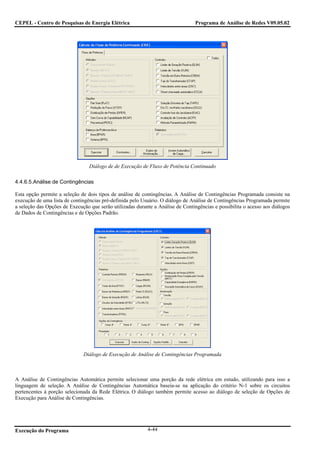 CEPEL - Centro de Pesquisas de Energia Elétrica                                  Programa de Análise de Redes V09.05.02




                                 Diálogo de de Execução de Fluxo de Potência Continuado

4.4.6.5.Análise de Contingências

Esta opção permite a seleção de dois tipos de análise de contingências. A Análise de Contingências Programada consiste na
execução de uma lista de contingências pré-definida pelo Usuário. O diálogo de Análise de Contingências Programada permite
a seleção das Opções de Execução que serão utilizadas durante a Análise de Contingências e possibilita o acesso aos diálogos
de Dados de Contingências e de Opções Padrão.




                              Diálogo de Execução de Análise de Contingências Programada



A Análise de Contingências Automática permite selecionar uma porção da rede elétrica em estudo, utilizando para isso a
linguagem de seleção. A Análise de Contingências Automática baseia-se na aplicação do critério N-1 sobre os circuitos
pertencentes à porção selecionada da Rede Elétrica. O diálogo também permite acesso ao diálogo de seleção de Opções de
Execução para Análise de Contingências.




Execução do Programa                                       4-44
 