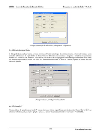 CEPEL - Centro de Pesquisas de Energia Elétrica                                  Programa de Análise de Redes V09.05.02




                              Diálogo de Execução de Análise de Contingências Programada

4.4.6.6.Equivalente de Redes

O diálogo de dados de Equivalente de Redes permite ao Usuário a definição dos sistemas interno, externo e fronteira a serem
utilizados pelo módulo de Equivalentes de Redes. Uma vez definidos estes sistemas, o programa é ativado e os equivalentes
externos são calculados, Os relatórios, caso existam, são exibidos. Caso seja gerada uma linha equivalente entre duas barras
que possuam representação gráfica, esta linha será automaticamente criada na Área de Trabalho, ligando os centros das duas
barras em questão.




                                       Diálogo de Dados para Equivalente de Redes



4.4.6.7.Curva QxV

Ativa o diálogo de geração de curvas QxV para as barras do sistema especificadas através da opção Dados / Curva QxV. Ao
selecionar o botão Aceita, o arquivo QV.plt é gerado e pode ser visualizado utilizando-se o aplicativo FormCEPEL.




                                                           4-45                                    Execução do Programa
 