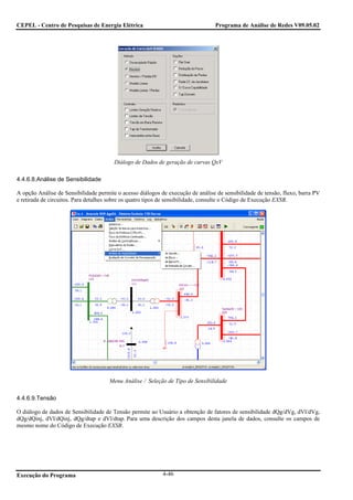 CEPEL - Centro de Pesquisas de Energia Elétrica                                  Programa de Análise de Redes V09.05.02




                                        Diálogo de Dados de geração de curvas QxV

4.4.6.8.Análise de Sensibilidade

A opção Análise de Sensibilidade permite o acesso diálogos de execução de análise de sensibilidade de tensão, fluxo, barra PV
e retirada de circuitos. Para detalhes sobre os quatro tipos de sensibilidade, consulte o Código de Execução EXSB.




                                      Menu Análise / Seleção de Tipo de Sensibilidade

4.4.6.9.Tensão

O diálogo de dados de Sensibilidade de Tensão permite ao Usuário a obtenção de fatores de sensibilidade dQg/dVg, dVl/dVg,
dQg/dQinj, dVl/dQinj, dQg/dtap e dVl/dtap. Para uma descrição dos campos desta janela de dados, consulte os campos de
mesmo nome do Código de Execução EXSB.




Execução do Programa                                        4-46
 