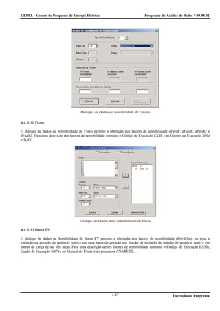 CEPEL - Centro de Pesquisas de Energia Elétrica                                Programa de Análise de Redes V09.05.02




                                      Diálogo de Dados de Sensibilidade de Tensão

4.4.6.10.Fluxo

O diálogo de dados de Sensibilidade de Fluxo permite a obtenção dos fatores de sensibilidade dFp/dP, dFq/dP, dFp/dQ e
dFq/dQ. Para uma descrição dos fatores de sensibilidade consulte o Código de Execução EXSB e as Opções de Execução SPLI
e SQLI.




                                     Diálogo de Dados para Sensibilidade de Fluxo

4.4.6.11.Barra PV

O diálogo de dados de Sensibilidade de Barra PV permite a obtenção dos fatores de sensibilidade dQg/dQinj, ou seja, a
variação da geração de potência reativa em uma barra de geração em função da variação de injeção de potência reativa em
barras de carga de até três áreas. Para uma descrição destes fatores de sensibilidade consulte o Código de Execução EXSB,
Opção de Execução SBPV, no Manual do Usuário do programa ANAREDE.




                                                          4-47                                   Execução do Programa
 