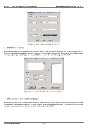 CEPEL - Centro de Pesquisas de Energia Elétrica                                    Programa de Análise de Redes V09.05.02




                                      Diálogo de Dados para Sensibilidade de Barra PV

4.4.6.12.Retirada de Circuito

O diálogo de dados de Retirada de Circuito permite a obtenção dos fatores de sensibilidade dos fluxos de potência ativa e
reativa nos circuitos monitorados em relação à retirada de um circuito. Para uma descrição dos fatores de sensibilidade consulte
o Código de Execução EXSB, Opção de Execução RETC, no Manual do Usuário do programa ANAREDE.




                                Diálogo de Execução de Sensibilidade de Retirada de Circuito



4.4.6.13.Avaliação de Corredor de Recomposição

O diálogo de execução de Avaliação de Recomposição permite a seleção de trechos de corredor de recomposição que serão
analisados e a análise da energização dos mesmos, que pode ser automática ou passo a passo. Para uma descrição do formato
dos dados relacionados com esta função, consulte o Código de Execução EXAC.




Execução do Programa                                         4-48
 