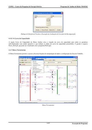CEPEL - Centro de Pesquisas de Energia Elétrica                                Programa de Análise de Redes V09.05.02




                  Diálogo de Seleção de Trechos e Execução de Avaliação de Corredor de Recomposição

4.4.6.14.Curva de Capacidade

A opção Curva de Capacidade do Menu Análise ativa o traçado da curva de capacidade para todos os geradores
individualizados com estado operativo e que tenham os dados de curva de capacidade preenchidos. É gerado o arquivo
Passo_BAS.plt, que pode ser visualizado com o programa PlotCepel.

4.4.7.Menu Ferramentas

O Menu Ferramentas permite o acesso a diversas funções de manipulação de dados e configuração da Área de Trabalho.




                                                   Menu Ferramentas




                                                          4-49                                   Execução do Programa
 