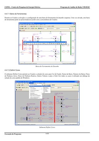 CEPEL - Centro de Pesquisas de Energia Elétrica                                 Programa de Análise de Redes V09.05.02



4.4.7.1.Barra de Ferramentas

Permite ao Usuário a ativação e a configuração de uma barra de ferramentas de desenho suspensa. Uma vez ativada, esta barra
de ferramentas pode ser posicionada de acordo com a conveniência do Usuário.




                                            Barra de Ferramentas de Desenho

4.4.7.2.Definir Cores

O submenu Definir Cores permite ao Usuário a seleção de cores para Cor de Fundo, Nome da Barra, Número da Barra, Fluxo
de Potência Ativa, Fluxo de Potência Reativa, Outros Valores e para o Grid. Em todos os casos é utilizado um diálogo de
seleção de cores padrão do Windows.




                                                  Submenu Definir Cores



Execução do Programa                                       4-50
 