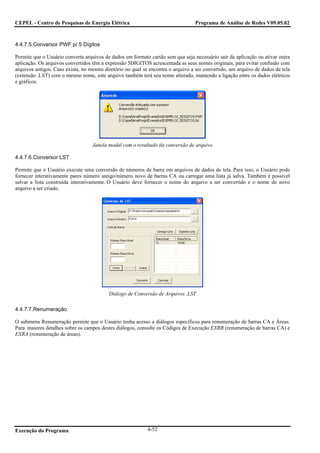 CEPEL - Centro de Pesquisas de Energia Elétrica                                  Programa de Análise de Redes V09.05.02



4.4.7.5.Conversor PWF p/ 5 Dígitos

Permite que o Usuário converta arquivos de dados em formato cartão sem que seja necessário sair da aplicação ou ativar outra
aplicação. Os arquivos convertidos têm a expressão 5DIGITOS acrescentada as seus nomes originais, para evitar confusão com
arquivos antigos. Caso exista, no mesmo diretório no qual se encontra o arquivo a ser convertido, um arquivo de dados de tela
(extensão .LST) com o mesmo nome, este arquivo também terá seu nome alterado, mantendo a ligação entre os dados elétricos
e gráficos.




                                   Janela modal com o resultado da conversão de arquivo

4.4.7.6.Conversor LST

Permite que o Usuário execute uma conversão de números de barra em arquivos de dados de tela. Para isso, o Usuário pode
fornecer interativamente pares número antigo/número novo de barras CA ou carregar uma lista já salva. Também é possível
salvar a lista construída interativamente. O Usuário deve fornecer o nome do arquivo a ser convertido e o nome do novo
arquivo a ser criado.




                                          Diálogo de Conversão de Arquivos .LST

4.4.7.7.Renumeração

O submenu Renumeração permite que o Usuário tenha acesso a diálogos específicos para renumeração de barras CA e Áreas.
Para maiores detalhes sobre os campos destes diálogos, consulte os Códigos de Execução EXRB (renumeração de barras CA) e
EXRA (renumeração de áreas).




Execução do Programa                                        4-52
 