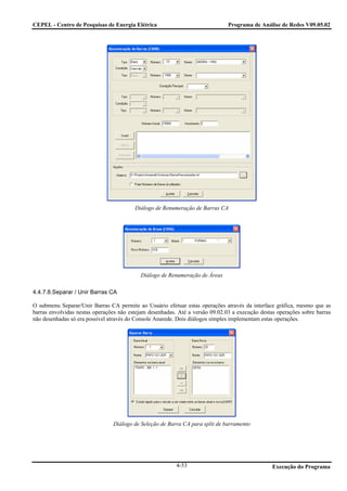 CEPEL - Centro de Pesquisas de Energia Elétrica                                Programa de Análise de Redes V09.05.02




                                         Diálogo de Renumeração de Barras CA




                                           Diálogo de Renumeração de Áreas

4.4.7.8.Separar / Unir Barras CA

O submenu Separar/Unir Barras CA permite ao Usuário efetuar estas operações através da interface gráfica, mesmo que as
barras envolvidas nestas operações não estejam desenhadas. Até a versão 09.02.03 a execução destas operações sobre barras
não desenhadas só era possível através do Console Anarede. Dois diálogos simples implementam estas operações.




                                Diálogo de Seleção de Barra CA para split de barramento




                                                          4-53                                   Execução do Programa
 