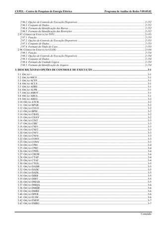 CEPEL - Centro de Pesquisas de Energia Elétrica                                                                             Programa de Análise de Redes V09.05.02



     2.96.2. Opções de Controle de Execução Disponíveis .....................................................................................................2-152
     2.96.3. Conjunto de Dados................................................................................................................................................2-152
     2.96.4. Formato da Identificação das Barras...................................................................................................................2-152
     2.96.5. Formato da Identificação das Restrições .............................................................................................................2-152
  2.97. CÓDIGO DE EXECUÇÃO TITU .......................................................................................................................................2-153
     2.97.1. Função...................................................................................................................................................................2-153
     2.97.2. Opções de Controle de Execução Disponíveis .....................................................................................................2-153
     2.97.3. Conjunto de Dados................................................................................................................................................2-153
     2.97.4. Formato do Título do Caso...................................................................................................................................2-153
  2.98. CÓDIGO DE EXECUÇÃO ULOG .....................................................................................................................................2-154
     2.98.1. Função...................................................................................................................................................................2-154
     2.98.2. Opções de Controle de Execução Disponíveis .....................................................................................................2-154
     2.98.3. Conjunto de Dados................................................................................................................................................2-154
     2.98.4. Formato da Unidade Lógica.................................................................................................................................2-154
     2.98.5. Formato da Identificação do Arquivo...................................................................................................................2-154
3. DESCRIÇÃO DAS OPÇÕES DE CONTROLE DE EXECUÇÃO ...................................................................................3-1
  3.1. OPÇÃO +..............................................................................................................................................................................3-1
  3.2. OPÇÃO 80CO ......................................................................................................................................................................3-1
  3.3. OPÇÃO ACFP......................................................................................................................................................................3-1
  3.4. OPÇÃO ACLS......................................................................................................................................................................3-1
  3.5. OPÇÃO ADRE.....................................................................................................................................................................3-1
  3.6. OPÇÃO ALPR......................................................................................................................................................................3-1
  3.7. OPÇÃO AMOT ....................................................................................................................................................................3-1
  3.8. OPÇÃO AREA.....................................................................................................................................................................3-1
  3.9. OPÇÃO AREG.....................................................................................................................................................................3-2
  3.10. OPÇÃO ATCR ...................................................................................................................................................................3-2
  3.11. OPÇÃO BPAR ...................................................................................................................................................................3-2
  3.12. OPÇÃO CELO ...................................................................................................................................................................3-2
  3.13. OPÇÃO BPSI .....................................................................................................................................................................3-2
  3.14. OPÇÃO CBAS ...................................................................................................................................................................3-2
  3.15. OPÇÃO CHAV ..................................................................................................................................................................3-2
  3.16. OPÇÃO CINT ....................................................................................................................................................................3-3
  3.17. OPÇÃO CIRC ....................................................................................................................................................................3-3
  3.18. OPÇÃO CNF1 ....................................................................................................................................................................3-3
  3.19. OPÇÃO CNF2 ....................................................................................................................................................................3-3
  3.20. OPÇÃO CNF3 ....................................................................................................................................................................3-3
  3.21. OPÇÃO CNF4 ....................................................................................................................................................................3-3
  3.22. OPÇÃO CONT...................................................................................................................................................................3-3
  3.23. OPÇÃO CONV ..................................................................................................................................................................3-3
  3.24. OPÇÃO CPB1 ....................................................................................................................................................................3-4
  3.25. OPÇÃO CPB2 ....................................................................................................................................................................3-4
  3.26. OPÇÃO CPHS....................................................................................................................................................................3-4
  3.27. OPÇÃO CREM ..................................................................................................................................................................3-4
  3.28. OPÇÃO CTAP....................................................................................................................................................................3-4
  3.29. OPÇÃO CTAF....................................................................................................................................................................3-4
  3.30. OPÇÃO CTGS....................................................................................................................................................................3-5
  3.31. OPÇÃO DADB ..................................................................................................................................................................3-5
  3.32. OPÇÃO DADC ..................................................................................................................................................................3-5
  3.33. OPÇÃO DADL...................................................................................................................................................................3-5
  3.34. OPÇÃO DIRB ....................................................................................................................................................................3-5
  3.35. OPÇÃO DIRT ....................................................................................................................................................................3-5
  3.36. OPÇÃO DMAB..................................................................................................................................................................3-5
  3.37. OPÇÃO DMQA..................................................................................................................................................................3-6
  3.38. OPÇÃO DMQR..................................................................................................................................................................3-6
  3.39. OPÇÃO DMRE ..................................................................................................................................................................3-6
  3.40. OPÇÃO DPER....................................................................................................................................................................3-6
  3.41. OPÇÃO ELIM ....................................................................................................................................................................3-6
  3.42. OPÇÃO EMOF...................................................................................................................................................................3-7
  3.43. OPÇÃO EMRG ..................................................................................................................................................................3-7


                                                                                                                                                                                Conteúdo
 