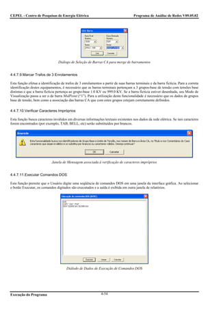CEPEL - Centro de Pesquisas de Energia Elétrica                                       Programa de Análise de Redes V09.05.02




                                 Diálogo de Seleção de Barras CA para merge de barramentos


4.4.7.9.Marcar Trafos de 3 Enrolamentos

Esta função efetua a identificação de trafos de 3 enrolamentos a partir de suas barras terminais e da barra fictícia. Para a correta
identificação destes equipamentos, é necessário que as barras terminais pertençam a 3 grupos-base de tensão com tensões base
distintas e que a barra fictícia pertença ao grupo-base 1.0 KV ou 999.0 KV. Se a barra fictícia estiver desenhada, seu Modo de
Visualização passa a ser o de barra MidPoint (“1”). Para a utilização desta funcionalidade é necessário que os dados de grupos
base de tensão, bem como a associação das barras CA que com estes grupos estejam corretamente definidos.

4.4.7.10.Verificar Caracteres Impróprios

Esta função busca caracteres inválidos em diversas informações textuais existentes nos dados da rede elétrica. Se tais caracteres
forem encontrados (por exemplo, TAB, BELL, etc) serão substituídos por brancos.




                             Janela de Mensagem associada à verificação de caracteres impróprios


4.4.7.11.Executar Comandos DOS

Esta função permite que o Usuário digite uma seqüência de comandos DOS em uma janela da interface gráfica. Ao selecionar
o botão Executar, os comandos digitados são executados e a saída é exibida em outra janela de relatórios.




                                       Diálodo de Dados de Execução de Comandos DOS




Execução do Programa                                           4-54
 