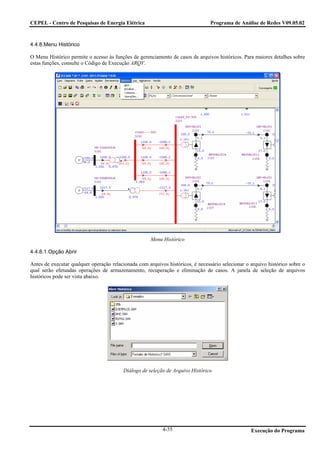 CEPEL - Centro de Pesquisas de Energia Elétrica                                  Programa de Análise de Redes V09.05.02



4.4.8.Menu Histórico

O Menu Histórico permite o acesso às funções de gerenciamento de casos de arquivos históricos. Para maiores detalhes sobre
estas funções, consulte o Código de Execução ARQV.




                                                      Menu Histórico

4.4.8.1.Opção Abrir

Antes de executar qualquer operação relacionada com arquivos históricos, é necessário selecionar o arquivo histórico sobre o
qual serão efetuadas operações de armazenamento, recuperação e eliminação de casos. A janela de seleção de arquivos
históricos pode ser vista abaixo.




                                          Diálogo de seleção de Arquivo Histórico




                                                           4-55                                    Execução do Programa
 