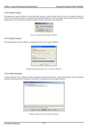 CEPEL - Centro de Pesquisas de Energia Elétrica                                     Programa de Análise de Redes V09.05.02



4.4.8.2.Opção Inicializar

Para preparar um arquivo histórico novo para gravação de casos ou para eliminar todos os casos de um arquivo histórico já
existente, é necessário inicializá-lo. A opção Inicializar do Menu Histórico executa esta função, não sem antes alertar o Usuário
de que todos os casos porventura existentes no arquivo histórico selecionado serão eliminados.




                                          Aviso de inicialização de Arquivo Histórico

4.4.8.3.Opção Comparar

Esta opção permite ao Usuário efetuar a comparação de dois casos de arquivo histórico.




                                   Diálogo de Comparação de Casos de Arquivo Histórico


4.4.8.4.Opção Operações

A opção Operações ativa o diálogo de seleção de operações sobre arquivo histórico. A partir deste diálogo é possível comandar
operações de armazenamento, recuperação, substituição e eliminação de casos de arquivo histórico.




                                        Diálogo de Operações sobre Arquivo Histórico




Execução do Programa                                          4-56
 