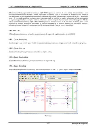 CEPEL - Centro de Pesquisas de Energia Elétrica                                  Programa de Análise de Redes V09.05.02



O botão Restabelecer, equivalente ao comando ARQV REST seguido do número do caso, carrega para a memória o caso
selecionado na lista de casos. O botão Eliminar, equivalente ao comando ARQV ELIM seguido do número do caso, elimina o
caso selecionado na lista de casos do arquivo histórico. O botão Salvar V08, equivalente ao comando ARQV GRAV seguido do
número do caso ou de uma linha em branco, grava o caso carregado na memória no arquivo selecionado na lista de comandos
ou na primeira posição livre do arquivo histórico, utilizando o formato compatível com a versão anterior do programa. O botão
Salvar, equivalente ao comando ARQV GRAV NOVO seguido do número do caso ou de uma linha em branco,grava o caso
carregado na memória no arquivo selecionado na lista de comandos ou na primeira posição livre do arquivo histórico,
utilizando o formato compatível com a versão atual do programa. O botão Cancelar encerra este diálogo.


4.4.9.Menu Log

O Menu Log permite o acesso às funções de gerenciamento do arquivo de log de comandos do ANAREDE.


4.4.9.1.Opção Arquivo Log

A opção Arquivo Log permite que o Usuário troque o nome do arquivo em que será gravado o log de comandos do programa.


4.4.9.2.Opção Ativa Log

A opção Ativa Log ativa a gravação dos comandos no arquivo de log.


4.4.9.3.Opção Desativa Log

A opção Desativa Log desativa a gravação de comandos no arquivo de log.


4.4.9.4.Opção Copia Log

A opção Copia Log transfere o conteúdo já gravado do arquivo ANAREDE.LOG para o arquivo associado à ULOG#3.




                                                         Menu Log



                                                            4-57                                    Execução do Programa
 