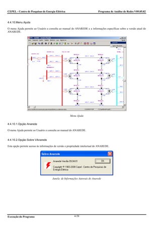 CEPEL - Centro de Pesquisas de Energia Elétrica                               Programa de Análise de Redes V09.05.02



4.4.10.Menu Ajuda

O menu Ajuda permite ao Usuário a consulta ao manual do ANAREDE e a informações específicas sobre a versão atual do
ANAREDE.




                                                      Menu Ajuda


4.4.10.1.Opção Anarede

O menu Ajuda permite ao Usuário a consulta ao manual do ANAREDE.


4.4.10.2.Opção Sobre VAnarede

Esta opção permite acesso às informações de versão e propriedade intelectual do ANAREDE.




                                      Janela de Informações Autorais do Anarede




Execução do Programa                                     4-58
 