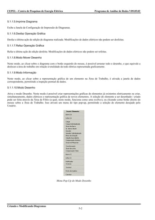CEPEL - Centro de Pesquisas de Energia Elétrica                                    Programa de Análise de Redes V09.05.02



5.1.1.5.Imprime Diagrama

Exibe a Janela de Configuração de Impressão de Diagramas.

5.1.1.6.Desfaz Operação Gráfica

Desfaz a última ação de edição de diagrama realizada. Modificações de dados elétricos não podem ser desfeitas.

5.1.1.7.Refaz Operação Gráfica

Refaz a última ação de edição desfeita. Modificações de dados elétricos não podem ser refeitas.

5.1.1.8.Modo Mover Desenho

Neste modo, ao clicar sobre o diagrama com o botão esquerdo do mouse, é possível arrastar todo o desenho, o que equivale a
deslocar a área de trabalho em relação à totalidade da rede elétrica representada graficamente.

5.1.1.9.Modo Informação

Neste modo, ao clicar sobre a representação gráfica de um elemento na Área de Trabalho, é ativada a janela de dados
correspondente, permitindo a inspeção pontual de dados.

5.1.1.10.Modo Desenho

Ativa o modo Desenho. Neste modo é possível criar representações gráficas de elementos já existentes eletricamente ou criar,
simultaneamente, dados elétricos e representação gráfica de novos elementos. A seleção do elemento a ser desenhado / criado
pode ser feita através da Área de Filtro (a qual, neste modo, funciona como uma toolbox), ou clicando como botão direito do
mouse sobre a Área de Trabalho. Isso ativará um menu do tipo pop-up, permitindo a seleção do elemento desejado pelo
Usuário.




                                               Menu Pop-Up do Modo Desenho




Criando e Modificando Diagramas
                                                                    5-2
 