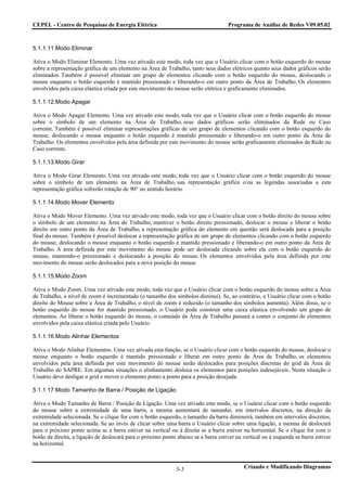 CEPEL - Centro de Pesquisas de Energia Elétrica                                      Programa de Análise de Redes V09.05.02



5.1.1.11.Modo Eliminar

Ativa o Modo Eliminar Elemento. Uma vez ativado este modo, toda vez que o Usuário clicar com o botão esquerdo do mouse
sobre a representação gráfica de um elemento na Área de Trabalho, tanto seus dados elétricos quanto seus dados gráficos serão
eliminados. Também é possível eliminar um grupo de elementos clicando com o botão esquerdo do mouse, deslocando o
mouse enquanto o botão esquerdo é mantido pressionado e liberando-o em outro ponto da Área de Trabalho. Os elementos
envolvidos pela caixa elástica criada por este movimento do mouse serão elétrica e graficamente eliminados.

5.1.1.12.Modo Apagar

Ativa o Modo Apagar Elemento. Uma vez ativado este modo, toda vez que o Usuário clicar com o botão esquerdo do mouse
sobre o símbolo de um elemento na Área de Trabalho, seus dados gráficos serão eliminados da Rede ou Caso
corrente. Também é possível eliminar representações gráficas de um grupo de elementos clicando com o botão esquerdo do
mouse, deslocando o mouse enquanto o botão esquerdo é mantido pressionado e liberando-o em outro ponto da Área de
Trabalho. Os elementos envolvidos pela área definida por este movimento do mouse serão graficamente eliminados da Rede ou
Caso corrente.

5.1.1.13.Modo Girar

Ativa o Modo Girar Elemento. Uma vez ativado este modo, toda vez que o Usuário clicar com o botão esquerdo do mouse
sobre o símbolo de um elemento na Área de Trabalho, sua representação gráfica e/ou as legendas associadas a esta
representação gráfica sofrerão rotação de 90° no sentido horário.

5.1.1.14.Modo Mover Elemento

Ativa o Modo Mover Elemento. Uma vez ativado este modo, toda vez que o Usuário clicar com o botão direito do mouse sobre
o símbolo de um elemento na Área de Trabalho, mantiver o botão direito pressionado, deslocar o mouse e liberar o botão
direito em outro ponto da Área de Trabalho, a representação gráfica do elemento em questão será deslocada para a posição
final do mouse. Também é possível deslocar a representação gráfica de um grupo de elementos clicando com o botão esquerdo
do mouse, deslocando o mouse enquanto o botão esquerdo é mantido pressionado e liberando-o em outro ponto da Área de
Trabalho. A área definida por este movimento do mouse pode ser deslocada clicando sobre ela com o botão esquerdo do
mouse, mantendo-o pressionado e deslocando a posição do mouse. Os elementos envolvidos pela área definida por este
movimento do mouse serão deslocados para a nova posição do mouse.

5.1.1.15.Modo Zoom

Ativa o Modo Zoom. Uma vez ativado este modo, toda vez que o Usuário clicar com o botão esquerdo do mouse sobre a Área
de Trabalho, o nível de zoom é incrementado (o tamanho dos símbolos diminui). Se, ao contrário, o Usuário clicar com o botão
direito do Mouse sobre a Área de Trabalho, o nível de zoom é reduzido (o tamanho dos símbolos aumenta). Além disso, se o
botão esquerdo do mouse for mantido pressionado, o Usuário pode construir uma caixa elástica envolvendo um grupo de
elementos. Ao liberar o botão esquerdo do mouse, o conteúdo da Área de Trabalho passará a conter o conjunto de elementos
envolvidos pela caixa elástica criada pelo Usuário.

5.1.1.16.Modo Alinhar Elementos

Ativa o Modo Alinhar Elementos. Uma vez ativada esta função, se o Usuário clicar com o botão esquerdo do mouse, deslocar o
mouse enquanto o botão esquerdo é mantido pressionado e liberar em outro ponto da Área de Trabalho, os elementos
envolvidos pela área definida por este movimento do mouse serão deslocados para posições discretas do grid da Área de
Trabalho do SAPRE. Em algumas situações o alinhamento desloca os elementos para posições indesejáveis. Nesta situação o
Usuário deve desligar o grid e mover o elemento ponto a ponto para a posição desejada.

5.1.1.17.Modo Tamanho de Barra / Posição de Ligação

Ativa o Modo Tamanho de Barra / Posição de Ligação. Uma vez ativado este modo, se o Usuário clicar com o botão esquerdo
do mouse sobre a extremidade de uma barra, a mesma aumentará de tamanho, em intervalos discretos, na direção da
extremidade selecionada. Se o clique for com o botão esquerdo, o tamanho da barra diminuirá, também em intervalos discretos,
na extremidade selecionada. Se ao invés de clicar sobre uma barra o Usuário clicar sobre uma ligação, a mesma de deslocará
para o próximo ponto acima se a barra estiver na vertical ou à direita se a barra estiver na horizontal. Se o clique for com o
botão da direita, a ligação de deslocará para o próximo ponto abaixo se a barra estiver na vertical ou à esquerda se barra estiver
na horizontal.



                                                              5-3                           Criando e Modificando Diagramas
 