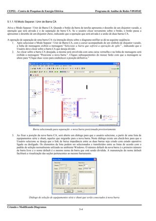CEPEL - Centro de Pesquisas de Energia Elétrica                                 Programa de Análise de Redes V09.05.02



5.1.1.18.Modo Separar / Unir de Barra CA

Ativa o Modo Separar / Unir de Barra CA. Quando o botão da barra de tarefas apresenta o desenho de um disjuntor vazado, a
operação que será ativada é o de separação de barra CA. Se o usuário clicar novamente sobre o botão, o botão passa a
apresentar o desenho de um disjuntor cheio, indicando que a operação que será ativada é a união de duas barras CA.

A operação de separação de uma barra CA via interação direta sobre o diagrama unifilar se dá na seguinte seqüência:
    1. Após selecionar o Modo Separar / Unir de Barra CA, com o cursor acompanhado de um símbolo de disjuntor vazado,
        a linha de mensagens exibirá a mensagem “Selecione a barra que sofrerá a operação de split.” , indicando que o
        Usuário deve clicar sobre a barra CA que deseja dividir.
    2. Ao clicar sobre a barra CA desejada, a mesma será envolvida com uma caixa vermelha e na linha de mensagens será
        exibida a mensagem “Posicione a nova barra.”. Cliques subsequententes do mouse farão com que a mensagem se
        altere para “Clique duas vezes para estabelecer a posição definitiva.”




                       Barra selecionada para separação e nova barra posicionada provisoriamente

    3.   Ao fixar a posição da nova barra CA, será aberto um diálogo para que o usuário selecione, a partir de uma lista de
         equipamentos série e shunt, aqueles que migrarão para a nova barra. Neste diálogo existe um check-box para que o
         Usuário selecione se deseja que o link de baixa impedância entre as duas barras seja criado com estado operativo
         ligado ou desligado. Os elementos da lista podem ser selecionados e transferidos entre as listas de acordo com o
         padrão de seleção normalmente utilizado no ambiente Windows. O número default da nova barra é o primeiro número
         de barra livre e o nome default é o mesmo nome da barra que está sendo dividida. A manutenção do nome default
         facilitará a visualização das seções pertencentes ao mesmo barramento.




                    Diálogo de seleção de equipamentos série e shunt que serão conectados à nova barra


Criando e Modificando Diagramas
                                                                  5-4
 