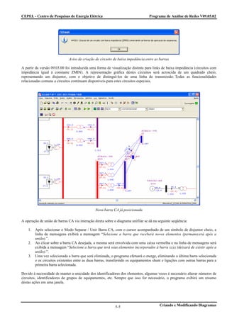 CEPEL - Centro de Pesquisas de Energia Elétrica                                    Programa de Análise de Redes V09.05.02




                              Aviso de criação de circuito de baixa impedância entre as barras

A partir da versão 09.03.00 foi introduzida uma forma de visualização distinta para links de baixa impedância (circuitos com
impedância igual à constante ZMIN). A representação gráfica destes circuitos será acrescida de um quadrado cheio,
representando um disjuntor, com o objetivo de distinguí-los de uma linha de transmissão. Todas as funcionalidades
relacionadas comuns a circuitos continuam disponíveis para estes circuitos especiais.




                                                Nova barra CA já posicionada

A operação de união de barras CA via interação direta sobre o diagrama unifilar se dá na seguinte seqüência:

    1.   Após selecionar o Modo Separar / Unir Barra CA, com o cursor acompanhado de um símbolo de disjuntor cheio, a
         linha de mensagens exibirá a mensagem “Selecione a barra que receberá novos elementos (permanecerá após a
         união).”.
    2.   Ao clicar sobre a barra CA desejada, a mesma será envolvida com uma caixa vermelha e na linha de mensagens será
         exibida a mensagem “Selecione a barra que terá seus elementos incorporados à barra xxxx (deixará de existir após a
         união).”.
    3.   Uma vez selecionada a barra que será eliminada, o programa efetuará o merge, eliminando a última barra selecionada
         e os circuitos existentes entre as duas barras, transferindo os equipamentos shunt e ligações com outras barras para a
         primeira barra selecionada.

Devido à necessidade de manter a unicidade dos identificadores dos elementos, algumas vezes é necessário alterar números de
circuitos, identificadores de grupos de equipamentos, etc. Sempre que isso for necessário, o programa exibirá um resumo
destas ações em uma janela.




                                                             5-5                          Criando e Modificando Diagramas
 