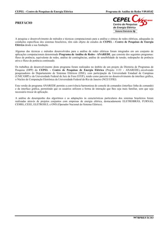 CEPEL - Centro de Pesquisas de Energia Elétrica                                  Programa de Análise de Redes V09.05.02



PREFÁCIO



A pesquisa e desenvolvimento de métodos e técnicas computacionais para a análise e síntese de redes elétricas, adequadas às
condições específicas dos sistemas brasileiros, têm sido objeto de estudos do CEPEL - Centro de Pesquisas de Energia
Elétrica desde a sua fundação.

Algumas das técnicas e métodos desenvolvidos para a análise de redes elétricas foram integrados em um conjunto de
aplicações computacionais denominado Programa de Análise de Redes - ANAREDE, que consiste dos seguintes programas:
fluxo de potência, equivalente de redes, análise de contingências, análise de sensibilidade de tensão, redespacho de potência
ativa e fluxo de potência continuado.

Os trabalhos de desenvolvimento deste programa foram realizados no âmbito de um projeto da Diretoria de Programas de
Pesquisa (DPP) do CEPEL - Centro de Pesquisas de Energia Elétrica (Projeto 1133 - ANAREDE), envolvendo
pesquisadores do Departamento de Sistemas Elétricos (DSE), com participação da Universidade Estadual de Campinas
(UNICAMP) e da Universidade Federal de Juiz de Fora (UFJF), tendo como parceiro no desenvolvimento da interface gráfica,
o Núcleo de Computação Eletrônica da Universidade Federal do Rio de Janeiro (NCE/UFRJ).

Esta versão do programa ANAREDE permite a convivência harmoniosa do console de comandos (interface linha de comando)
e da interface gráfica, permitindo que os usuários utilizem a forma de interação que lhes seja mais familiar, sem que seja
necessário trocar de aplicação.

A análise do desempenho dos algoritmos e as adaptações às características particulares dos sistemas brasileiros foram
realizadas através de projetos conjuntos com empresas de energia elétrica, destacadamente ELETROBRÁS, FURNAS,
CEMIG, CEEE, ELETROSUL e ONS (Operador Nacional do Sistema Elétrico).




                                                                                                          997BPREFÁCIO
 