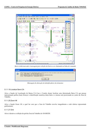 CEPEL - Centro de Pesquisas de Energia Elétrica                                Programa de Análise de Redes V09.05.02




                Barra retida marcada e mensagem para seleção da barra a ser eliminada na linha de comando




                                  Mensagem de alteração de identificadores de elementos



5.1.1.19.Localizar Barra CA

Ativa a função de Localização de Barras CA. Caso o Usuário deseje localizar uma determinada Barra CA que possua
representação gráfica, basta fornecer a identificação numérica desta barra e a mesma será posicionada no centro da Área de
Trabalho.

5.1.1.20.Zoom All

Ativa a função Zoom All, a qual faz com que a Área de Trabalho envolva integralmente a rede elétrica representada
graficamente.

5.1.1.21.Grid

Ativa e desativa a exibição do grid da Área de Trabalho do ANAREDE.




Criando e Modificando Diagramas
                                                                 5-6
 