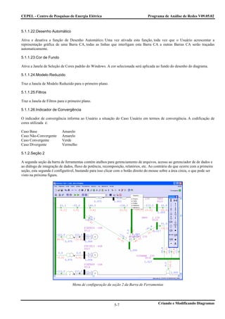 CEPEL - Centro de Pesquisas de Energia Elétrica                                    Programa de Análise de Redes V09.05.02



5.1.1.22.Desenho Automático

Ativa e desativa a função de Desenho Automático. Uma vez ativada esta função, toda vez que o Usuário acrescentar a
representação gráfica de uma Barra CA, todas as linhas que interligam esta Barra CA a outras Barras CA serão traçadas
automaticamente.

5.1.1.23.Cor de Fundo

Ativa a Janela de Seleção de Cores padrão do Windows. A cor selecionada será aplicada ao fundo do desenho do diagrama.

5.1.1.24.Modelo Reduzido

Traz a Janela de Modelo Reduzido para o primeiro plano.

5.1.1.25.Filtros

Traz a Janela de Filtros para o primeiro plano.

5.1.1.26.Indicador de Convergência

O indicador de convergência informa ao Usuário a situação do Caso Usuário em termos de convergência. A codificação de
cores utilizada é:

Caso Base                  Amarelo
Caso Não-Convergente       Amarelo
Caso Convergente           Verde
Caso Divergente            Vermelho

5.1.2.Seção 2

A segunda seção da barra de ferramentas contém atalhos para gerenciamento de arquivos, acesso ao gerenciador de de dados e
ao diálogo de integração de dados, fluxo de potência, recomposição, relatórios, etc. Ao contrário do que ocorre com a primeira
seção, esta segunda é configurável, bastando para isso clicar com o botão direito do mouse sobre a área cinza, o que pode ser
visto na próxima figura.




                                  Menu de configuração da seção 2 da Barra de Ferramentas




                                                             5-7                          Criando e Modificando Diagramas
 
