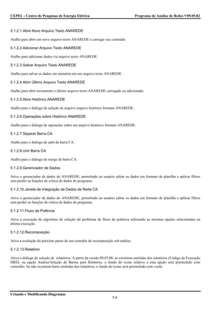 CEPEL - Centro de Pesquisas de Energia Elétrica                                    Programa de Análise de Redes V09.05.02



5.1.2.1.Abre Novo Arquivo Texto ANAREDE

Atalho para abrir um novo arquivo texto ANAREDE e carregar seu conteúdo.

5.1.2.2.Adicionar Arquivo Texto ANAREDE

Atalho para adicionar dados via arquivo texto ANAREDE.

5.1.2.3.Salvar Arquivo Texto ANAREDE

Atalho para salvar os dados em memória em um arquivo texto ANAREDE.

5.1.2.4.Abrir Último Arquivo Texto ANAREDE

Atalho para abrir novamente o último arquivo texto ANAREDE carregado ou adicionado.

5.1.2.5.Abre Histórico ANAREDE

Atalho para o diálogo de seleção de arquivo arquivo histórico formato ANAREDE.

5.1.2.6.Operações sobre Histórico ANAREDE

Atalho para o diálogo de operações sobre um arquivo histórico formato ANAREDE.

5.1.2.7.Separar Barra CA

Atalho para o diálogo de split de barra CA.

5.1.2.8.Unir Barra CA

Atalho para o diálogo de merge de barra CA.

5.1.2.9.Gerenciador de Dados

Ativa o gerenciador de dados do ANAREDE, permitindo ao usuário editar os dados em formato de planilha e aplicar filtros
sem perder as funções de crítica de dados do programa.

5.1.2.10.Janela de Integração de Dados de Rede CA

Ativa o gerenciador de dados do ANAREDE, permitindo ao usuário editar os dados em formato de planilha e aplicar filtros
sem perder as funções de crítica de dados do programa.

5.1.2.11.Fluxo de Potência

Ativa a execução do algoritmo de solução do problema de fluxo de potência utilizando as mesmas opções selecionadas na
última execução.

5.1.2.12.Recomposição

Ativa a avaliação do próximo passo de um corredor de recomposição sob análise.

5.1.2.13.Relatório

Ativa o diálogo de seleção de relatórios. A partir da versão 09.03.00, se existirem omitidas dos relatórios (Código de Execução
DREL ou opção Análise/Seleção de Barras para Relatório, o fundo do ícone relativo a esta opção será preenchido com
vermelho. Se não existirem barra omitidas dos relatórios, o fundo do ícone será preenchido com verde.




Criando e Modificando Diagramas
                                                                    5-8
 
