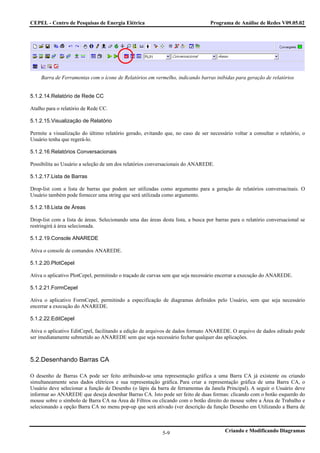CEPEL - Centro de Pesquisas de Energia Elétrica                                  Programa de Análise de Redes V09.05.02




    Barra de Ferramentas com o ícone de Relatórios em vermelho, indicando barras inibidas para geração de relatórios


5.1.2.14.Relatório de Rede CC

Atalho para o relatório de Rede CC.

5.1.2.15.Visualização de Relatório

Permite a visualização do último relatório gerado, evitando que, no caso de ser necessário voltar a consultar o relatório, o
Usuário tenha que regerá-lo.

5.1.2.16.Relatórios Conversacionais

Possibilita ao Usuário a seleção de um dos relatórios conversacionais do ANAREDE.

5.1.2.17.Lista de Barras

Drop-list com a lista de barras que podem ser utilizadas como argumento para a geração de relatórios conversacinais. O
Usuário também pode fornecer uma string que será utilizada como argumento.

5.1.2.18.Lista de Áreas

Drop-list com a lista de áreas. Selecionando uma das áreas desta lista, a busca por barras para o relatório conversacional se
restringirá à área selecionada.

5.1.2.19.Console ANAREDE

Ativa o console de comandos ANAREDE.

5.1.2.20.PlotCepel

Ativa o aplicativo PlotCepel, permitindo o traçado de curvas sem que seja necessário encerrar a execução do ANAREDE.

5.1.2.21.FormCepel

Ativa o aplicativo FormCepel, permitindo a especificação de diagramas definidos pelo Usuário, sem que seja necessário
encerrar a execução do ANAREDE.

5.1.2.22.EditCepel

Ativa o aplicativo EditCepel, facilitando a edição de arquivos de dados formato ANAREDE. O arquivo de dados editado pode
ser imediatamente submetido ao ANAREDE sem que seja necessário fechar qualquer das aplicações.



5.2.Desenhando Barras CA

O desenho de Barras CA pode ser feito atribuindo-se uma representação gráfica a uma Barra CA já existente ou criando
simultaneamente seus dados elétricos e sua representação gráfica. Para criar a representação gráfica de uma Barra CA, o
Usuário deve selecionar a função de Desenho (o lápis da barra de ferramentas da Janela Principal). A seguir o Usuário deve
informar ao ANAREDE que deseja desenhar Barras CA. Isto pode ser feito de duas formas: clicando com o botão esquerdo do
mouse sobre o símbolo de Barra CA na Área de Filtros ou clicando com o botão direito do mouse sobre a Área de Trabalho e
selecionando a opção Barra CA no menu pop-up que será ativado (ver descrição da função Desenho em Utilizando a Barra de



                                                            5-9                         Criando e Modificando Diagramas
 