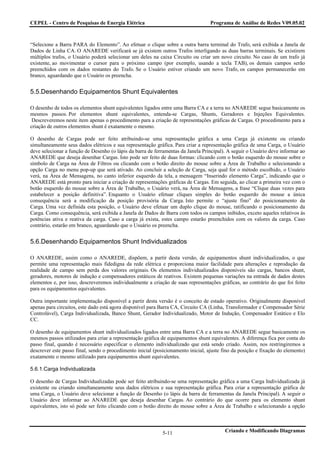 CEPEL - Centro de Pesquisas de Energia Elétrica                                    Programa de Análise de Redes V09.05.02



“Selecione a Barra PARA do Elemento”. Ao efetuar o clique sobre a outra barra terminal do Trafo, será exibida a Janela de
Dados de Linha CA. O ANAREDE verificará se já existem outros Trafos interligando as duas barras terminais. Se existirem
múltiplos trafos, o Usuário poderá selecionar um deles na caixa Circuito ou criar um novo circuito. No caso de um trafo já
existente, ao movimentar o cursor para o próximo campo (por exemplo, usando a tecla TAB), os demais campos serão
preenchidos com os dados restantes do Trafo. Se o Usuário estiver criando um novo Trafo, os campos permanecerão em
branco, aguardando que o Usuário os preencha.


5.5.Desenhando Equipamentos Shunt Equivalentes

O desenho de todos os elementos shunt equivalentes ligados entre uma Barra CA e a terra no ANAREDE segue basicamente os
mesmos passos. Por elementos shunt equivalentes, entenda-se Cargas, Shunts, Geradores e Injeções Equivalentes.
 Descreveremos neste item apenas o procedimento para a criação de representações gráficas de Cargas. O procedimento para a
criação de outros elementos shunt é exatamente o mesmo.

O desenho de Cargas pode ser feito atribuindo-se uma representação gráfica a uma Carga já existente ou criando
simultaneamente seus dados elétricos e sua representação gráfica. Para criar a representação gráfica de uma Carga, o Usuário
deve selecionar a função de Desenho (o lápis da barra de ferramentas da Janela Principal). A seguir o Usuário deve informar ao
ANAREDE que deseja desenhar Cargas. Isto pode ser feito de duas formas: clicando com o botão esquerdo do mouse sobre o
símbolo de Carga na Área de Filtros ou clicando com o botão direito do mouse sobre a Área de Trabalho e selecionando a
opção Carga no menu pop-up que será ativado. Ao concluir a seleção de Carga, seja qual for o método escolhido, o Usuário
verá, na Área de Mensagens, no canto inferior esquerdo da tela, a mensagem “Inserindo elemento Carga”, indicando que o
ANAREDE está pronto para iniciar a criação de representações gráficas de Cargas. Em seguida, ao clicar a primeira vez com o
botão esquerdo do mouse sobre a Área de Trabalho, o Usuário verá, na Área de Mensagens, a frase “Clique duas vezes para
estabelecer a posição definitiva”. Enquanto o Usuário efetuar cliques simples do botão esquerdo do mouse a única
consequência será a modificação da posição provisória da Carga. Isto permite o “ajuste fino” do posicionamento da
Carga. Uma vez definida esta posição, o Usuário deve efetuar um duplo clique do mouse, ratificando o posicionamento da
Carga. Como consequência, será exibida a Janela de Dados de Barra com todos os campos inibidos, exceto aqueles relativos às
potências ativa e reativa da carga. Caso a carga já exista, estes campo estarão preenchidos com os valores da carga. Caso
contrário, estarão em branco, aguardando que o Usuário os preencha.


5.6.Desenhando Equipamentos Shunt Individualizados

O ANAREDE, assim como o ANAREDE, dispõem, a partir desta versão, de equipamentos shunt individualizados, o que
permite uma representação mais fidedigna da rede elétrica e proporciona maior facilidade para alterações e reprodução da
realidade de campo sem perda dos valores originais. Os elementos individualizados disponíveis são cargas, bancos shunt,
geradores, motores de indução e compensadores estáticos de reativos. Existem pequenas variações na entrada de dados destes
elementos e, por isso, descreveremos individualmente a criação de suas representações gráficas, ao contrário do que foi feito
para os equipamentos equivalentes.

Outra importante implementação disponível a partir desta versão é o conceito de estado operativo. Originalmente disponível
apenas para circuitos, este dado está agora disponível para Barra CA, Circuito CA (Linha, Transformador e Compensador Série
Controlável), Carga Individualizada, Banco Shunt, Gerador Individualizado, Motor de Indução, Compensador Estático e Elo
CC.

O desenho de equipamentos shunt individualizados ligados entre uma Barra CA e a terra no ANAREDE segue basicamente os
mesmos passos utilizados para criar a representação gráfica de equipamentos shunt equivalentes. A diferença fica por conta do
passo final, quando é necessário especificar o elemento individualizado que está sendo criado. Assim, nos restringiremos a
descrever este passo final, sendo o procedimento inicial (posicionamento inicial, ajuste fino da posição e fixação do elemento)
exatamente o mesmo utilizado para equipamentos shunt equivalentes.

5.6.1.Carga Individualizada

O desenho de Cargas Individualizadas pode ser feito atribuindo-se uma representação gráfica a uma Carga Individualizada já
existente ou criando simultaneamente seus dados elétricos e sua representação gráfica. Para criar a representação gráfica de
uma Carga, o Usuário deve selecionar a função de Desenho (o lápis da barra de ferramentas da Janela Principal). A seguir o
Usuário deve informar ao ANAREDE que deseja desenhar Cargas. Ao contrário do que ocorre para os elemento shunt
equivalentes, isto só pode ser feito clicando com o botão direito do mouse sobre a Área de Trabalho e selecionando a opção




                                                             5-11                         Criando e Modificando Diagramas
 