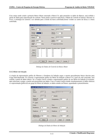 CEPEL - Centro de Pesquisas de Energia Elétrica                                  Programa de Análise de Redes V09.05.02




Caso esteja sendo criado o primeiro Banco Shunt conectado à Barra CA, após preencher os dados de Bancos, será exibida a
janela de dados para especificação do controle. Nesta janela é possível especificar o Modo de Controle (Contínuo, Discreto ou
Fixo), a estratégia de controle a ser adotada para a tensão da barra controlada.(limite violado ou centro da faixa) e a barra
controlada.




                                       Diálogo de Dados de Controle de Banco Shunt


5.6.3.Motor de Indução

A criação da representação gráfica de Motores e Geradores de Indução segue o mesmo procedimento básico descrito para
Carga Individualizada. Ao conectar a representação gráfica do Motor de Indução à Barra CA à qual ele está conectado, será
exibida a janela de dados abaixo. Se o Usuário estiver criando a representação gráfica de um Motor de Indução já existente,
após selecionar o grupo, a janela será preenchida com dados. Caso o Usuário esteja criando simultaneamente os dados elétricos
e a representação gráfica de um grupo de Motor de Indução, os dados estarão em branco, aguardando o preenchimento.




                                          Diálogo de Dados de Motor de Indução



                                                            5-13                        Criando e Modificando Diagramas
 