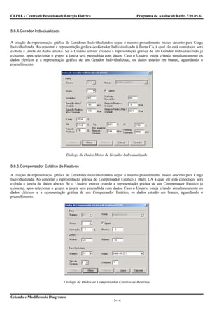 CEPEL - Centro de Pesquisas de Energia Elétrica                                Programa de Análise de Redes V09.05.02



5.6.4.Gerador Individualizado


A criação da representação gráfica de Geradores Individualizados segue o mesmo procedimento básico descrito para Carga
Individualizada. Ao conectar a representação gráfica do Gerador Individualizado à Barra CA à qual ele está conectado, será
exibida a janela de dados abaixo. Se o Usuário estiver criando a representação gráfica de um Gerador Individualizado já
existente, após selecionar o grupo, a janela será preenchida com dados. Caso o Usuário esteja criando simultaneamente os
dados elétricos e a representação gráfica de um Gerador Individualizado, os dados estarão em branco, aguardando o
preenchimento.




                                   Diálogo de Dados Motor de Gerador Individualizado


5.6.5.Compensador Estático de Reativos

A criação da representação gráfica de Geradores Individualizados segue o mesmo procedimento básico descrito para Carga
Individualizada. Ao conectar a representação gráfica do Compensador Estático à Barra CA à qual ele está conectado, será
exibida a janela de dados abaixo. Se o Usuário estiver criando a representação gráfica de um Compensador Estático já
existente, após selecionar o grupo, a janela será preenchida com dados. Caso o Usuário esteja criando simultaneamente os
dados elétricos e a representação gráfica de um Compensador Estático, os dados estarão em branco, aguardando o
preenchimento.




                                 Diálogo de Dados de Compensador Estático de Reativos


Criando e Modificando Diagramas
                                                                 5-14
 