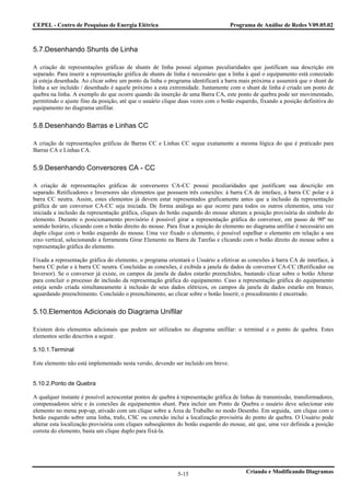 CEPEL - Centro de Pesquisas de Energia Elétrica                                    Programa de Análise de Redes V09.05.02



5.7.Desenhando Shunts de Linha

A criação de representações gráficas de shunts de linha possui algumas peculiaridades que justificam sua descrição em
separado. Para inserir a representação gráfica de shunts de linha é necessário que a linha à qual o equipamento está conectado
já esteja desenhada. Ao clicar sobre um ponto da linha o programa identificará a barra mais próxima e assumirá que o shunt de
linha a ser incluído / desenhado é aquele próximo a esta extremidade. Juntamente com o shunt de linha é criado um ponto de
quebra na linha. A exemplo do que ocorre quando da inserção de uma Barra CA, este ponto de quebra pode ser movimentado,
permitindo o ajuste fino da posição, até que o usuário clique duas vezes com o botão esquerdo, fixando a posição definitiva do
equipamento no diagrama unifilar.


5.8.Desenhando Barras e Linhas CC

A criação de representações gráficas de Barras CC e Linhas CC segue exatamente a mesma lógica do que é praticado para
Barras CA e Linhas CA.


5.9.Desenhando Conversores CA - CC

A criação de representações gráficas de conversores CA-CC possui peculiaridades que justificam sua descrição em
separado. Retificadores e Inversores são elementos que possuem três conexões: à barra CA de inteface, à barra CC polar e à
barra CC neutra. Assim, estes elementos já devem estar representados graficamente antes que a inclusão da representação
gráfica de um conversor CA-CC seja iniciada. De forma análoga ao que ocorre para todos os outros elementos, uma vez
iniciada a inclusão da representação gráfica, cliques do botão esquerdo do mouse alteram a posição provisória do símbolo do
elemento. Durante o posicionamento provisório é possível girar a representação gráfica do conversor, em passo de 90º no
sentido horário, clicando com o botão direito do mouse. Para fixar a posição do elemento no diagrama unifilar é necessário um
duplo clique com o botão esquerdo do mouse. Uma vez fixado o elemento, é possível espelhar o elemento em relação a seu
eixo vertical, selecionando a ferramenta Girar Elemento na Barra de Tarefas e clicando com o botão direito do mouse sobre a
representação gráfica do elemento.

Fixada a representação gráfica do elemento, o programa orientará o Usuário a efetivar as conexões à barra CA de interface, à
barra CC polar e à barra CC neutra. Concluídas as conexões, é exibida a janela de dados de conversor CA-CC (Retificador ou
Inversor). Se o conversor já existe, os campos da janela de dados estarão preenchidos, bastando clicar sobre o botão Alterar
para concluir o processo de inclusão da representação gráfica do equipamento. Caso a representação gráfica do equipamento
esteja sendo criada simultaneamente à inclusão de seus dados elétricos, os campos da janela de dados estarão em branco,
aguardando preenchimento. Concluído o preenchimento, ao clicar sobre o botão Inserir, o procedimento é encerrado.


5.10.Elementos Adicionais do Diagrama Unifilar

Existem dois elementos adicionais que podem ser utilizados no diagrama unifilar: o terminal e o ponto de quebra. Estes
elementos serão descritos a seguir.

5.10.1.Terminal

Este elemento não está implementado nesta versão, devendo ser incluído em breve.


5.10.2.Ponto de Quebra

A qualquer instante é possível acrescentar pontos de quebra à representação gráfica de linhas de transmissão, transformadores,
compensadores série e às conexões de equipamentos shunt. Para incluir um Ponto de Quebra o usuário deve selecionar este
elemento no menu pop-up, ativado com um clique sobre a Área de Trabalho no modo Desenho. Em seguida, um clique com o
botão esquerdo sobre uma linha, trafo, CSC ou conexão inclui a localização provisória do ponto de quebra. O Usuário pode
alterar esta localização provisória com cliques subseqüentes do botão esquerdo do mouse, até que, uma vez definida a posição
correta do elemento, basta um clique duplo para fixá-la.




                                                            5-15                         Criando e Modificando Diagramas
 