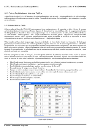 CEPEL - Centro de Pesquisas de Energia Elétrica                                   Programa de Análise de Redes V09.05.02



5.11.Outras Facilidades da Interface Gráfica
A interface gráfica do ANAREDE apresenta diversas funcionalidades que facilitam a representação gráfica da rede elétrica e a
análise de casos utilizando esta representação gráfica. Esta seção descreve estas funcionalidades e apresenta alguns exemplos
de sua utilização.


5.11.1.Gerenciador de Dados

O Gerenciador de Dados do ANAREDE representa uma forma inteiramente nova de manipular os dados elétricos de um caso
de fluxo de potência. Até o momento, o Usuário dispunha de duas alternativas para modificar dados de equipamentos: alteração
via diálogo de dados, alterando os dados e um equipamento por vez, ou edição do arquivo de dados, alterando blocos de dados,
de forma externa à interface gráfica. Com a criação do Gerenciador de Dados, passa a ser possível a alteração de dados
internamente à interface gráfica, de forma inteiramente integrada, sem a necessidade de utilização de um arquivo de dados.
Além da alteração de valores, também é possível a eliminação e a duplicação de dados.

O Gerenciador de Dados é ativado pela opção Gerenciador de Dados do Menu Dados. Ao ativar o Gerenciador de Dados pela
primeira vez, o Usuário observará uma janela na qual o lado esquerdo exibe uma lista de tipos de equipamentos e o lado direito
não preenchido. Ao selecionar o tipo de equipamento, os dados correspondentes serão carregados e o lado direito da janela será
preenchido com um data grid, contendo os dados de todas as ocorrências do equipamento selecionado presentes no caso em
memória. Se, eventualmente, for selecionado um tipo de equipamento que não tenha ocorrência no caso em memória, a parte
direita da janela não será preenchida.

Uma vez carregados os dados no data grid, o Usuário poderá alterá-los. As alterações de dados estarão sujeitas às mesmas
críticas efetuadas quando do fornecimento de dados via diálogos de dados. No entanto, algumas funcionalidades tornam esta
forma de alteração de dados muito confortável. Algumas funcionalidades interessantes do gerenciador de dados são:

    •   Identificação textual das colunas da planilha, tornando simples para o Usuário iniciante interagir com o programa.
    •   Identificação numérica e textual da barra à qual um equipamento está conectado.
    •   Possibilidade de ordenar os dados por qualquer uma das colunas do data grid.
    •   Descrição textual de campos como Estado Operativo.
    •   Seleção de valores de alguns campos, tais como Grupo Base de Tensão, Grupo Limite, etc a partir de Drop Lists.
    •   Possibilidade de copiar valores de uma ou mais células para outra região da mesma coluna do data grid.
    •   Possibilidade de duplicação de linhas do data-grid.
    •   Possibilidade de salvar a tabela em formato CSV.
    •   Diversas opções de filtros simples e avançados.
    •   Possibilidade de omitir colunas.




                                                   Gerenciador de Dados


Criando e Modificando Diagramas
                                                                   5-16
 