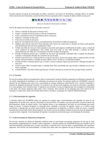 CEPEL - Centro de Pesquisas de Energia Elétrica                                   Programa de Análise de Redes V09.05.02



Na parte superior da janela do Gerenciador de Dados, encontra-se uma barra de ferramentas, mostrada abaixo em detalhe.
Através desta barra de ferramentas, é possível efetuar diversas operações sobre o conjunto de dados exibido no data-grid.



                                          Barra de Tarefas do Gerenciador de Dados

Através de seleção dos botões da barra de tarefas, é possível:

    •    Salvar o conteúdo do data-grid em formato CSV.
    •    Copiar o conteúdo do data-grid para a Área de Transferência.
    •    Colar o conteúdo da Área de Transferência sobre o data-grid.
    •    Imprimir o conteúdo do data-grid.
    •    Criar uma nova linha no data-grid.
    •    Remover uma linha do data-grid (e, conseqüentemente, da memória de dados do programa).
    •    Duplicar uma linha do data-grid. Nesta operação, pelo menos um campo-chave é deixado em branco, para permitir
         uma identificação única do novo equipamento criado.
    •    Validar uma linha do data-grid. Esta operação é necessária após algumas modificações de dados e após a criação de
         novas instâncias de equipamentos. Sem validar uma nova linha ou uma linha alterada, o conjunto de dados
         representado por esta linha não é incorporado à memória de dados do programa.
    •    O botão de Refresh, permite que o conteúdo do data-grid seja atualizado, refletindo todo o conjunto de alterações,
         inclusões e eliminações efetuado até o momento de sua ativação.
    •    O botão Auto-Filtro ativa a linha de filtros no topo do data-grid. Através da atuação sobre o campo de filtro de cada
         coluna, é possível ordenar o conteúdo de toda a tabela e ativar / desativar a visualização de dados.
    •    O botão de Filtro Avançado permite que o Usuário construa sentenças lógicas que permitirão a filtragem de dados do
         data-grid.
    •    O bota Limpar Filtro Avançado limpa o conteúdo deste filtro, permitindo que seja iniciada a definição de um novo
         Filtro Avançado.
    •    O botão Mostrar / Esconder Colunas permite que o Usuário selecione as colunas do data-grid que deseja visualizar.


5.11.2.Terminal

No caso de sistemas elétricos de grande porte, pode ser interessante visualizar diferentes diagramas em diferentes momentos de
um estudo, dependendo do fenômeno a ser analisado e da natureza da análise. Na interface gráfica do ANAREDE é possível
transitar de um diagrama para outro sem a necessidade de carregar diagramas explicitamente. Isso é possível utilizando o
elemento de diagrama denominado Terminal. Um terminal é um link para outro diagrama, que pode ser conectado a uma Barra
CA, como qualquer outro elemento shunt. A legenda de um terminal é o nome do diagrama que será carregado em substituição
à tela atual. Um mesmo diagrama pode conter vários Terminais. Para transitar de um diagrama para outro através de um
Terminal, o Usuário deve clicar com o botão direito sobre o Terminal. A operação só é válida no Modo Informação.


5.11.3.Movimentação de Legendas

A interface gráfica do ANAREDE utiliza um esquema de template para o posicionamento das legendas em torno de um
equipamento, de acordo com o que for selecionado na Área de Filtros. No entanto, caso seja necessário, é possível alterar este
posicionamento, dentro de alguns limites. Uma legenda relativa a um equipamento não pode ser movimentada para muito
longe do mesmo. O próprio programa se encarrega disso, limitando a excursão da legenda. Assim, se o Usuário tentar
movimentar a legenda para um ponto muito distante do equipamento no diagrama, ao liberar o botão do mouse, a legenda
retornará para uma posição limite, determinada por um círculo com raio de algumas unidades de grid em torno do equipamento
ao qual se refere a legenda. A movimentação de legendas é acionada da mesma forma que a movimentação de elementos.


5.11.4.Movimentação de Segmentos Ortogonais

Em diversas situações de edição de diagramas unifilares pode ser conveniente movimentar segmentos de reta que já estão
posicionados ortogonalmente em relação a outros segmentos. A interface gráfica do ANAREDE detecta esta situação e provê
esta funcionalidade, permitindo que o Usuário movimente o segmento sem o risco de afetar a ortogonalidade entre segmentos
adjacentes. Para utilizar esta funcionalidade, o Usuário deve atuar sobre um segmento de reta da mesma forma como atuaria



                                                                 5-17                    Criando e Modificando Diagramas
 