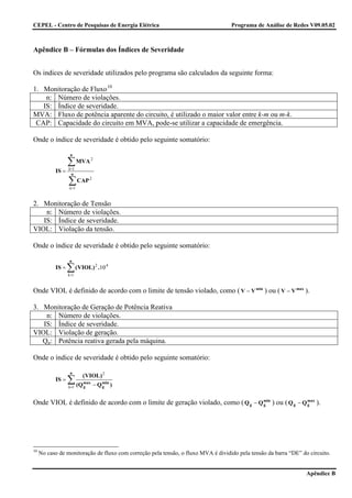 CEPEL - Centro de Pesquisas de Energia Elétrica                                    Programa de Análise de Redes V09.05.02



Apêndice B – Fórmulas dos Índices de Severidade


Os indices de severidade utilizados pelo programa são calculados da seguinte forma:

1. Monitoração de Fluxo 10
    n: Número de violações.
   IS: Índice de severidade.
MVA: Fluxo de potência aparente do circuito, é utilizado o maior valor entre k-m ou m-k.
 CAP: Capacidade do circuito em MVA, pode-se utilizar a capacidade de emergência.

Onde o índice de severidade é obtido pelo seguinte somatório:

                   n

                  ∑ MVA
                  i =1
                             2

           IS =     n

                  ∑ CAP
                   i =1
                             2




2. Monitoração de Tensão
    n: Número de violações.
   IS: Índice de severidade.
VIOL: Violação da tensão.

Onde o índice de severidade é obtido pelo seguinte somatório:

                   n
           IS =   ∑ (VIOL)
                  i =1
                                  2
                                      .10 4


Onde VIOL é definido de acordo com o limite de tensão violado, como ( V − V min ) ou ( V − V max ).

3. Monitoração de Geração de Potência Reativa
    n: Número de violações.
   IS: Índice de severidade.
VIOL: Violação de geração.
   Qg: Potência reativa gerada pela máquina.

Onde o índice de severidade é obtido pelo seguinte somatório:

                   n
                          ( VIOL ) 2
           IS =   ∑ (Q
                  i =1
                          max
                          g      − Q min )
                                     g


Onde VIOL é definido de acordo com o limite de geração violado, como ( Q g − Q min ) ou ( Q g − Q max ).
                                                                               g                  g




10
     No caso de monitoração de fluxo com correção pela tensão, o fluxo MVA é dividido pela tensão da barra “DE” do circuito.


                                                                                                                  Apêndice B
 