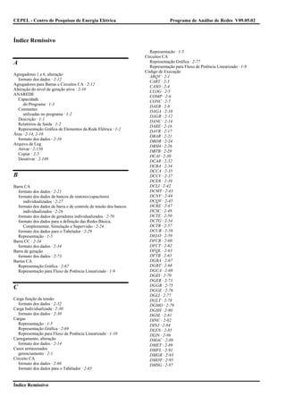 CEPEL - Centro de Pesquisas de Energia Elétrica                                Programa de Análise de Redes V09.05.02



Índice Remissivo
                                                                    Representação · 1-5
                                                                  Circuitos CA
A                                                                   Representação Gráfica · 2-77
                                                                    Representação para Fluxo de Potência Linearizado · 1-9
                                                                  Código de Execução
Agregadores 1 a 6, alteração
                                                                    ARQV · 2-1
  formato dos dados · 2-12
                                                                    CART · 2-3
Agregadores para Barras e Circuitos CA · 2-12
                                                                    CASO · 2-4
Alteração do nível de geração ativa · 2-10
                                                                    CLOG · 2-5
ANAREDE
                                                                    COMP · 2-6
  Capacidade
                                                                    CONC · 2-7
     do Programa · 1-3
                                                                    DAEB · 2-8
  Constantes
                                                                    DAGA · 2-10
     utilizadas no programa · 1-2
                                                                    DAGR · 2-12
  Descrição · 1-1
                                                                    DANC · 2-14
  Relatórios de Saída · 1-2
                                                                    DARE · 2-16
  Representação Gráfica de Elementos da Rede Elétrica · 1-2
                                                                    DAVR · 2-17
Área · 2-14, 2-16
                                                                    DBAR · 2-21
  formato dos dados · 2-16
                                                                    DBDR · 2-24
Arquivo de Log
                                                                    DBSH · 2-26
  Ativar · 2-150
                                                                    DBTB · 2-29
  Copiar · 2-5
                                                                    DCAI · 2-30
  Desativar · 2-149
                                                                    DCAR · 2-32
                                                                    DCBA · 2-34
                                                                    DCCA · 2-35
B                                                                   DCCV · 2-37
                                                                    DCER · 2-39
Barra CA                                                            DCLI · 2-42
  formato dos dados · 2-21                                          DCMT · 2-43
  formato dos dados de bancos de reatores/capacitores               DCNV · 2-44
     individualizados · 2-27                                        DCQV · 2-45
  formato dos dados de barra e de controle de tensão dos bancos     DCRE · 2-47
     individualizados · 2-26                                        DCSC · 2-48
  formato dos dados de geradores individualizados · 2-70            DCTE · 2-50
  formato dos dados para a definição das Redes Básica,              DCTG · 2-54
     Complementar, Simulação e Supervisão · 2-24                    DCTR · 2-57
  formato dos dados para o Tabelador · 2-29                         DCUR · 2-58
  Representação · 1-5                                               DELO · 2-59
Barra CC · 2-34                                                     DFCR · 2-60
  formato dos dados · 2-34                                          DFCT · 2-62
Barra de geração                                                    DFQL · 2-63
  formato dos dados · 2-73                                          DFTB · 2-65
Barras CA                                                           DGBA · 2-67
  Representação Gráfica · 2-67                                      DGBT · 2-68
  Representação para Fluxo de Potência Linearizado · 1-9            DGCA · 2-69
                                                                    DGEI · 2-70
                                                                    DGER · 2-73
                                                                    DGGB · 2-75
C                                                                   DGGE · 2-76
                                                                    DGLI · 2-77
Carga função da tensão                                              DGLT · 2-78
  formato dos dados · 2-32                                          DGMO · 2-79
Carga Individualizada · 2-30                                        DGSH · 2-80
  formato dos dados · 2-30                                          DGSL · 2-81
Cargas                                                              DINC · 2-82
  Representação · 1-5                                               DINJ · 2-84
  Representação Gráfica · 2-69                                      DLEN · 2-85
  Representação para Fluxo de Potência Linearizado · 1-10           DLIN · 2-86
Carregamento, alteração                                             DMAC · 2-88
  formato dos dados · 2-14                                          DMET · 2-89
Casos armazenados                                                   DMFL · 2-91
  gerenciamento · 2-1                                               DMGR · 2-93
Circuito CA                                                         DMOT · 2-95
  formato dos dados · 2-86                                          DMSG · 2-97
  formato dos dados para o Tabelador · 2-65


Índice Remissivo
 