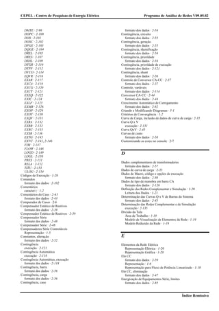 CEPEL - Centro de Pesquisas de Energia Elétrica                   Programa de Análise de Redes V09.05.02


  DMTE · 2-98                                       formato dos dados · 2-54
  DOPC · 2-100                                    Contingência, circuito
  DOS · 2-101                                       formato dos dados · 2-55
  DOSC · 2-102                                    Contingência, geração
  DPGE · 2-103                                      formato dos dados · 2-55
  DQGE · 2-104                                    Contingência, identificação
  DREL · 2-105                                      formato dos dados · 2-54
  DRES · 2-107                                    Contingência, prioridade
  DSHL · 2-109                                      formato dos dados · 2-54
  DTGR · 2-110                                    Contingência, prioridade de execução
  DTPF · 2-112                                      formato dos dados · 2-121
  DVCO · 2-114                                    Contingência, shunt
  EQVR · 2-116                                      formato dos dados · 2-56
  EXAR · 2-117                                    Controle de Conversor CA-CC · 2-37
  EXCA · 2-118                                      formato dos dados · 2-37
  EXCG · 2-120                                    Controle, variáveis
  EXCT · 2-121                                      formato dos dados · 2-114
  EXEQ · 2-122                                    Conversor CA-CC · 2-44
  EXIC · 2-124                                      formato dos dados · 2-44
  EXLF · 2-125                                    Crescimento Automático de Carregamento
  EXMB · 2-126                                      formato dos dados · 2-82
  EXOP · 2-129                                    Criando e Modificando Diagramas · 5-1
  EXOT · 2-130                                    Critérios de Convergência · 1-2
  EXQV · 2-131                                    Curva de Carga, inclusão de dados de curva de carga · 2-35
  EXRA · 2-132                                    Curva Q x V
  EXRB · 2-133                                      execução · 2-131
  EXRC · 2-135                                    Curva QxV · 2-45
  EXSB · 2-136                                    Curvas de custo
  EXTG · 2-145                                      formato dos dados · 2-58
  EXVC · 2-141, 2-146                             Customizando as cores no console · 2-7
  FIM · 2-147
  FLOW · 2-148
  LOGD · 2-149                                    D
  LOGL · 2-150
  PRES · 2-151
                                                  Dados complementares de transformadores
  RELA · 2-152
                                                    formato dos dados · 2-57
  TITU · 2-153
                                                  Dados de curva de carga · 2-35
  ULOG · 2-154
                                                  Dados de Macro, código e opções de execução
Códigos de Execução · 1-20
                                                    formato dos dados · 2-88
Comandos
                                                  Dados de tipo de manobra em barra CA
  formato dos dados · 2-102
                                                    formato dos dados · 2-126
Comentários
                                                  Definição das Redes Complementar e Simulação · 1-20
  caracter ( · 1-2
                                                    Leitura dos Dados · 1-21
Comentários do Caso · 2-43
                                                  Determinação das Curvas Q x V de Barras do Sistema
  formato dos dados · 2-43
                                                    formato dos dados · 2-45
Comparador de Casos · 2-6
                                                  Determinação das Redes Complementar e de Simulação
Compensador Estático de Reativos
                                                    execução · 2-135
  formato dos dados · 2-39
                                                  Divisão da Tela
Compensador Estático de Reativos · 2-39
                                                    Área de Trabalho · 1-19
Compensador Série
                                                    Modelo de Visualização de Elementos da Rede · 1-19
  formato dos dados · 2-48
                                                    Modelo Reduzido da Rede · 1-19
Compensador Série · 2-48
Compensadores Série Controláveis
  Representação · 1-5
Constantes, alteração                             E
  formato dos dados · 2-52
Contingência                                      Elementos da Rede Elétrica
  execução · 2-121                                  Representação Elétrica · 1-20
Contingência Automática                             Representação Gráfica · 1-20
  execução · 2-118                                Elo CC
Contingência Automática, execução                   formato dos dados · 2-59
  formato dos dados · 2-118                         Representação · 1-6
Contingência, barra                                 Representação para Fluxo de Potência Linearizado · 1-10
  formato dos dados · 2-56                        Elo CC, eliminação
Contingência, carga                                 formato dos dados · 2-47
  formato dos dados · 2-56                        Energização de Equipamentos Série, limites
Contingência, caso                                  formato dos dados · 2-85


                                                                                              Índice Remissivo
 