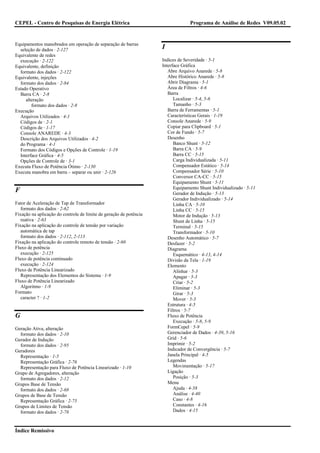 CEPEL - Centro de Pesquisas de Energia Elétrica                                  Programa de Análise de Redes V09.05.02


Equipamentos manobrados em operação de separação de barras
  seleção de dados · 2-127                                          I
Equivalente de redes
  execução · 2-122                                                  Indices de Severidade · 5-1
Equivalente, definição                                              Interface Gráfica
  formato dos dados · 2-122                                            Abre Arquivo Anarede · 5-8
Equivalente, injeções                                                  Abre Histórico Anarede · 5-8
  formato dos dados · 2-84                                             Abrir Diagrama · 5-1
Estado Operativo                                                       Área de Filtros · 4-6
  Barra CA · 2-8                                                       Barra
     alteração                                                            Localizar · 5-4, 5-6
        formato dos dados · 2-8                                           Tamanho · 5-3
Execução                                                               Barra de Ferramentas · 5-1
  Arquivos Utilizados · 4-1                                            Características Gerais · 1-19
  Códigos de · 2-1                                                     Console Anarede · 5-9
  Códigos de · 1-17                                                    Copiar para Clipboard · 5-1
  Console ANAREDE · 4-3                                                Cor de Fundo · 5-7
  Descrição dos Arquivos Utilizados · 4-2                              Desenho
  do Programa · 4-1                                                       Banco Shunt · 5-12
  Formato dos Códigos e Opções de Controle · 1-19                         Barra CA · 5-9
  Interface Gráfica · 4-5                                                 Barra CC · 5-15
  Opções de Controle de · 3-1                                             Carga Individualizada · 5-11
Executa Fluxo de Potência Ótimo · 2-130                                   Compensador Estático · 5-14
Executa manobra em barra – separar ou unir · 2-126                        Compensador Série · 5-10
                                                                          Conversor CA-CC · 5-15
                                                                          Equipamento Shunt · 5-11
                                                                          Equipamento Shunt Individualizado · 5-11
F                                                                         Gerador de Indução · 5-13
                                                                          Gerador Individualizado · 5-14
Fator de Aceleração de Tap de Transformador                               Linha CA · 5-10
   formato dos dados · 2-62                                               Linha CC · 5-15
Fixação na aplicação do controle de limite de geração de potência         Motor de Indução · 5-13
   reativa · 2-63                                                         Shunt de Linha · 5-15
Fixação na aplicação do controle de tensão por variação                   Terminal · 5-15
   automática de tap                                                      Transformador · 5-10
   formato dos dados · 2-112, 2-113                                    Desenho Automático · 5-7
Fixação na aplicação do controle remoto de tensão · 2-60               Desfazer · 5-2
Fluxo de potência                                                      Diagrama
   execução · 2-125                                                       Esquemático · 4-13, 4-14
Fluxo de potência continuado                                           Divisão da Tela · 1-19
   execução · 2-124                                                    Elemento
Fluxo de Potência Linearizado                                             Alinhar · 5-3
   Representação dos Elementos do Sistema · 1-9                           Apagar · 5-3
Fluxo de Potência Linearizado                                             Criar · 5-2
   Algoritmo · 1-9                                                        Eliminar · 5-3
Formato                                                                   Girar · 5-3
   caracter ? · 1-2                                                       Mover · 5-3
                                                                       Estrutura · 4-5
                                                                       Filtros · 5-7
G                                                                      Fluxo de Potência
                                                                          Execução · 5-8, 5-9
Geração Ativa, alteração                                               FormCepel · 5-9
  formato dos dados · 2-10                                             Gerenciador de Dados · 4-39, 5-16
Gerador de Indução                                                     Grid · 5-6
  formato dos dados · 2-95                                             Imprimir · 5-2
Geradores                                                              Indicador de Convergência · 5-7
  Representação · 1-5                                                  Janela Principal · 4-5
  Representação Gráfica · 2-76                                         Legendas
  Representação para Fluxo de Potência Linearizado · 1-10                 Movimentação · 5-17
Grupo de Agregadores, alteração                                        Ligação
  formato dos dados · 2-12                                                Posição · 5-3
Grupos Base de Tensão                                                  Menu
  formato dos dados · 2-68                                                Ajuda · 4-58
Grupos de Base de Tensão                                                  Análise · 4-40
  Representação Gráfica · 2-75                                            Caso · 4-8
Grupos de Limites de Tensão                                               Constantes · 4-16
  formato dos dados · 2-78                                                Dados · 4-15



Índice Remissivo
 