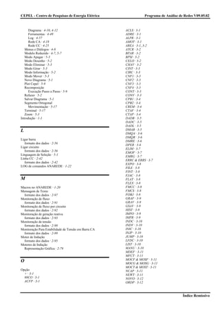 CEPEL - Centro de Pesquisas de Energia Elétrica                 Programa de Análise de Redes V09.05.02


      Diagrama · 4-10, 4-12                           ACLS · 3-1
      Ferramentas · 4-49                              ADRE · 3-1
      Log · 4-57                                      ALPR · 3-1
      Rede CA · 4-18                                  AMOT · 3-1
      Rede CC · 4-25                                  AREA · 3-1, 3-2
   Menus e Diálogos · 4-8                             ATCR · 3-2
   Modelo Reduzido · 4-7, 5-7                         BPAR · 3-2
   Modo Apagar · 5-3                                  BPSI · 3-2
   Modo Desenho · 5-2                                 CELO · 3-2
   Modo Eliminar · 5-3                                CHAV · 3-2
   Modo Girar · 5-3                                   CINT · 3-3
   Modo Informação · 5-2                              CIRC · 3-3
   Modo Mover · 5-3                                   CNF1 · 3-3
   Novo Diagrama · 5-1                                CNF2 · 3-3
   Plot Cepel · 5-9                                   CNF3 · 3-3
   Recomposição                                       CNF4 · 3-3
      Execução Passo a Passo · 5-9                    CONT · 3-3
   Refazer · 5-2                                      CONV · 3-3
   Salvar Diagrama · 5-1                              CPB1 · 3-4
   Segmento Ortogonal                                 CPB2 · 3-4
      Movimentação · 5-17                             CREM · 3-4
   Terminal · 5-17                                    CTAF · 3-4
   Zoom · 5-3                                         CTAP · 3-4
Introdução · 1-1                                      DADB · 3-5
                                                      DADC · 3-5
                                                      DADL · 3-5
L                                                     DMAB · 3-5
                                                      DMQA · 3-6
                                                      DMQR · 3-6
Ligar barra
                                                      DMRE · 3-6
  formato dos dados · 2-56
                                                      DPER · 3-6
Ligar circuito
                                                      ELIM · 3-7
  formato dos dados · 2-56
                                                      EMOF · 3-7
Linguagem de Seleção · 5-1
                                                      EMRG · 3-7
Linha CC · 2-42
                                                      ERRC & ERRS · 3-7
  formato dos dados · 2-42
                                                      EXPO · 3-8
LOG de comandos ANAREDE · 1-22
                                                      FILE · 3-8
                                                      FINT · 3-8
                                                      FJAC · 3-8
M                                                     FLAT · 3-8
                                                      FLEX · 3-8
Macros no ANAREDE · 1-20                              FMCC · 3-8
Mensagem de Texto                                     FMCS · 3-8
 formato dos dados · 2-97                             FOBJ · 3-8
Monitoração de fluxo                                  GRAF · 3-9
 formato dos dados · 2-91                             GRAV · 3-9
Monitoração de fluxo por circuito                     GSAV · 3-9
 formato dos dados · 2-92                             HIST · 3-9
Monitoração de geração reativa                        IMPO · 3-9
 formato dos dados · 2-93                             IMPR · 3-9
Monitoração de tensão                                 INDC · 3-10
 formato dos dados · 2-98                             INDV · 3-10
Monitoração Para Estabilidade de Tensão em Barra CA   INIC · 3-10
 formato dos dados · 2-89                             INJP · 3-10
Motor de Indução                                      JUMP · 3-10
 formato dos dados · 2-95                             LFDC · 3-10
Motores de Indução                                    LIST · 3-10
 Representação Gráfica · 2-79                         MANU · 3-10
                                                      MDEF · 3-11
                                                      MFCT · 3-11
                                                      MOCF & MOSF · 3-11
O                                                     MOCG & MOSG · 3-11
                                                      MOCT & MOST · 3-11
Opção                                                 NCAP · 3-11
  + · 3-1                                             NEWT · 3-11
  80CO · 3-1                                          NOVO · 3-12
  ACFP · 3-1                                          ORDP · 3-12



                                                                                      Índice Remissivo
 