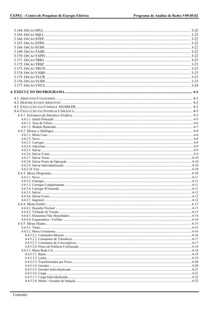 CEPEL - Centro de Pesquisas de Energia Elétrica                                                                                           Programa de Análise de Redes V09.05.02



   3.164. OPÇÃO SPLI................................................................................................................................................................. 3-22
   3.165. OPÇÃO SQLI ................................................................................................................................................................ 3-22
   3.166. OPÇÃO STEP................................................................................................................................................................ 3-22
   3.167. OPÇÃO STPO ............................................................................................................................................................... 3-22
   3.168. OPÇÃO SUBS ............................................................................................................................................................... 3-22
   3.169. OPÇÃO TABE............................................................................................................................................................... 3-22
   3.170. OPÇÃO TAPD............................................................................................................................................................... 3-22
   3.171. OPÇÃO TRB1 ............................................................................................................................................................... 3-23
   3.172. OPÇÃO TRB2 ............................................................................................................................................................... 3-23
   3.173. OPÇÃO TRUN .............................................................................................................................................................. 3-23
   3.174. OPÇÃO VABS .............................................................................................................................................................. 3-23
   3.175. OPÇÃO VLCR .............................................................................................................................................................. 3-23
   3.176. OPÇÃO VLIM............................................................................................................................................................... 3-23
   3.177. OPÇÃO VNUL .............................................................................................................................................................. 3-24
4. EXECUÇÃO DO PROGRAMA ........................................................................................................................................... 4-1
   4.1. ARQUIVOS UTILIZADOS ...................................................................................................................................................... 4-1
   4.2. DESCRIÇÃO DOS ARQUIVOS ............................................................................................................................................... 4-2
   4.3. EXECUÇÃO VIA CONSOLE ANAREDE............................................................................................................................... 4-3
   4.4. EXECUÇÃO VIA INTERFACE GRÁFICA ................................................................................................................................. 4-5
      4.4.1. Estrutura da Interface Gráfica................................................................................................................................... 4-5
          4.4.1.1. Janela Principal .........................................................................................................................................................................4-5
          4.4.1.2. Área de Filtros...........................................................................................................................................................................4-6
          4.4.1.3. Modelo Reduzido ......................................................................................................................................................................4-7
      4.4.2. Menus e Diálogos ....................................................................................................................................................... 4-8
          4.4.2.1. Menu Caso ................................................................................................................................................................................4-8
          4.4.2.2. Novo..........................................................................................................................................................................................4-8
          4.4.2.3. Carregar.....................................................................................................................................................................................4-8
          4.4.2.4. Adicionar...................................................................................................................................................................................4-9
          4.4.2.5. Salvar ........................................................................................................................................................................................4-9
          4.4.2.6. Salvar Como..............................................................................................................................................................................4-9
          4.4.2.7. Salvar Áreas ............................................................................................................................................................................4-10
          4.4.2.8. Salvar Ponto de Operação .......................................................................................................................................................4-10
          4.4.2.9. Salvar Individualização...........................................................................................................................................................4-10
          4.4.2.10. Fim ........................................................................................................................................................................................4-10
      4.4.3. Menu Diagrama ....................................................................................................................................................... 4-10
          4.4.3.1. Novo........................................................................................................................................................................................4-11
          4.4.3.2. Carregar...................................................................................................................................................................................4-11
          4.4.3.3. Carregar Complementar ..........................................................................................................................................................4-11
          4.4.3.4. Carregar WAnarede ................................................................................................................................................................4-11
          4.4.3.5. Salvar ......................................................................................................................................................................................4-12
          4.4.3.6. Salvar Como............................................................................................................................................................................4-12
          4.4.3.7. Imprimir ..................................................................................................................................................................................4-12
      4.4.4. Menu Exibir .............................................................................................................................................................. 4-12
          4.4.4.1. Desenho Normal .....................................................................................................................................................................4-13
          4.4.4.2. Violação de Tensão .................................................................................................................................................................4-13
          4.4.4.3. Elementos Não Desenhados....................................................................................................................................................4-14
          4.4.4.4. Esquemático / Unifilar ............................................................................................................................................................4-14
      4.4.5. Menu Dados.............................................................................................................................................................. 4-15
          4.4.5.1. Título .......................................................................................................................................................................................4-15
          4.4.5.2. Menu Constantes.....................................................................................................................................................................4-16
             4.4.5.2.1. Constantes Básicas ..........................................................................................................................................................4-16
             4.4.5.2.2. Constantes de Tolerância.................................................................................................................................................4-17
             4.4.5.2.3. Constantes de Convergência............................................................................................................................................4-17
             4.4.5.2.4. Fluxo de Potência Continuado.........................................................................................................................................4-18
          4.4.5.3. Menu Rede CA........................................................................................................................................................................4-18
             4.4.5.3.1. Barra ................................................................................................................................................................................4-19
             4.4.5.3.2. Linha ................................................................................................................................................................................4-19
             4.4.5.3.3. Transformador por Faixa .................................................................................................................................................4-20
             4.4.5.3.4. Gerador ............................................................................................................................................................................4-20
             4.4.5.3.5. Gerador Individualizado ..................................................................................................................................................4-21
             4.4.5.3.6. Carga................................................................................................................................................................................4-21
             4.4.5.3.7. Carga Individualizada......................................................................................................................................................4-22
             4.4.5.3.8. Motor / Gerador de Indução ............................................................................................................................................4-22



  Conteúdo
 