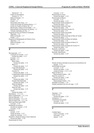 CEPEL - Centro de Pesquisas de Energia Elétrica                    Programa de Análise de Redes V09.05.02


     Sistema CC · 1-8                               execução · 2-132
  Critério de Divergência                         Renumeração de Áreas
     Sistema CA · 1-8                               formato dos dados · 2-132
  Dados de Entrada · 1-6                          Renumeração de Barras
  Flat Start · 1-6                                  execução · 2-133
  Função · 1-4                                      formato dos dados · 2-133
  Intercambio entre Áreas · 1-6                   Representação Gráfica de Barra CA
  Limites de Geração de Potência Reativa · 1-7      formato dos dados · 2-67
  Limites de Tensão em Barras PQ · 1-8            Representação Gráfica de Carga
  Monitoração e Índices de Severidade · 1-10        formato dos dados · 2-69
  Representação dos Elementos do Sistema · 1-5    Representação Gráfica de Circuito CA
  Variação Automática de Tap · 1-7                  formato dos dados · 2-77
Programa de Fluxo de Potência Continuado          Representação Gráfica de Gerador
  Algoritmo · 1-16                                  formato dos dados · 2-76
  Dados de Entrada · 1-17                         Representação Gráfica de Grupo de Base de Tensão
  Função · 1-16                                     formato dos dados · 2-75
Programa de Rededespacho de Potência Ativa        Representação Gráfica de Motor de Indução
  Algoritmo · 1-15                                  formato dos dados · 2-79
  Dados de Entrada · 1-16                         Representação Gráfica de Shunt de Barra CA
  Função · 1-15                                     formato dos dados · 2-80
                                                  Representação Gráfica de Shunt de Circuito CA
                                                    formato dos dados · 2-81
R                                                 Restrição, coeficientes
                                                    formato dos dados · 2-108
                                                  Restrição, identificação
Recomposição · 2-17
                                                    formato dos dados · 2-107
  Avaliação de Corredor · 2-117
     formato dos dados · 2-117
  Corredor · 2-17
  Manobra · 2-17                                  S
     Banco Shunt
        formato dos dados · 2-18                  Seleção de barras utilizadas no processo de transferência de
     Barra CA                                       geração · 2-110
        formato dos dados · 2-17                  Sensibilidade de tensão
     Carga Individualizada                          execução · 2-136
        formato dos dados · 2-18                    formato dos dados · 2-136
     Circuito CA                                    seleção de barras · 2-137, 2-138
        formato dos dados · 2-18                  Shunt de Barra CA
     Compensador Estático de Reativos               Representação Gráfica · 2-80
        formato dos dados · 2-19                  Shunt de circuito CA
     Elo CC                                         formato dos dados · 2-109
        formato dos dados · 2-20                  Shunts de Circuito CA
     Gerador Individualizado                        Representação Gráfica · 2-81
        formato dos dados · 2-19                  Simulador de Doskey · 1-20
     Motor de Indução                             Solução automática da curva de carga · 2-120
        formato dos dados · 2-20
     Shunt de Linha
        formato dos dados · 2-19                  T
  Trecho
     formato dos dados · 2-17
                                                  Tabelador · 2-29
Rede Básica · 1-21, 2-24
                                                  Título do Caso
Rede Complementar · 1-21, 2-24
                                                     formato dos dados · 2-153
Rede de Operação · 1-21
                                                  Tolerâncias · 1-2
Rede de Simulação · 1-21, 2-24
                                                  Transferência de geração
Rede de Supervisão · 1-21, 2-24
                                                     execução · 2-145
Rede equivalente após EXRC
                                                     formato dos dados · 2-145
  execução · 2-116
Redespacho de potência
  ativação de controles · 2-129
  execução · 2-129                                U
Relatórios
  emissão · 2-152                                 Unidade lógica
  seleção de barras · 2-152                         arquivo associado · 2-154
  seleção de restrições · 2-152                     associação · 2-154
Relatórios, seleção de barras a serem impressas     número · 2-154
  formato dos dados · 2-105
Renumeração de Areas



                                                                                                Índice Remissivo
 
