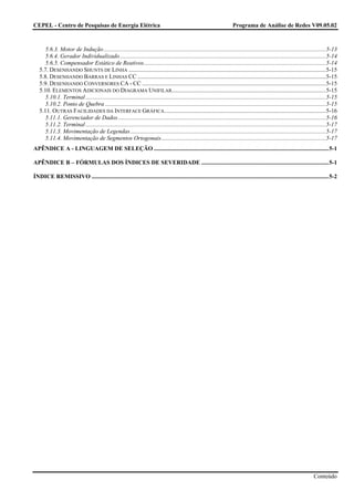 CEPEL - Centro de Pesquisas de Energia Elétrica                                                                            Programa de Análise de Redes V09.05.02



      5.6.3. Motor de Indução......................................................................................................................................................5-13
      5.6.4. Gerador Individualizado...........................................................................................................................................5-14
      5.6.5. Compensador Estático de Reativos...........................................................................................................................5-14
   5.7. DESENHANDO SHUNTS DE LINHA .....................................................................................................................................5-15
   5.8. DESENHANDO BARRAS E LINHAS CC ...............................................................................................................................5-15
   5.9. DESENHANDO CONVERSORES CA - CC ............................................................................................................................5-15
   5.10. ELEMENTOS ADICIONAIS DO DIAGRAMA UNIFILAR........................................................................................................5-15
      5.10.1. Terminal ..................................................................................................................................................................5-15
      5.10.2. Ponto de Quebra .....................................................................................................................................................5-15
   5.11. OUTRAS FACILIDADES DA INTERFACE GRÁFICA .............................................................................................................5-16
      5.11.1. Gerenciador de Dados ............................................................................................................................................5-16
      5.11.2. Terminal ..................................................................................................................................................................5-17
      5.11.3. Movimentação de Legendas....................................................................................................................................5-17
      5.11.4. Movimentação de Segmentos Ortogonais...............................................................................................................5-17
APÊNDICE A - LINGUAGEM DE SELEÇÃO ......................................................................................................................5-1

APÊNDICE B – FÓRMULAS DOS ÍNDICES DE SEVERIDADE ......................................................................................5-1

ÍNDICE REMISSIVO ................................................................................................................................................................5-2




                                                                                                                                                                              Conteúdo
 