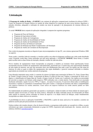 CEPEL - Centro de Pesquisas de Energia Elétrica                                    Programa de Análise de Redes V09.05.02




1.Introdução

O Programa de Análise de Redes - ANAREDE é um conjunto de aplicações computacionais resultante de esforços CEPEL -
Centro de Pesquisas de Energia Elétrica no sentido de tornar disponível às empresas do setor novas técnicas, algoritmos e
métodos eficientes, adequados a realização de estudos nas áreas de operação e de planejamento de sistemas elétricos de
potência.

A versão V09.05.02 deste conjunto de aplicações integradas é composta dos seguintes programas:

     •   Programa de Fluxo de Potência
     •   Programa de Equivalente de Redes
     •   Programa de Análise de Contingências
     •   Programa de Análise de Sensibilidade de Tensão
     •   Programa de Análise de Sensibilidade de Fluxo
     •   Programa de Fluxo de Potência Continuado
     •   Programa de Definição das Redes Complementar e de Simulação
     •   Programa de Análise de Corredores de Recomposição

Esta versão do programa encontra-se disponível para microcomputadores do tipo PC, com sistema operacional Windows 2000
ou superior.

Nesta versão, a interface linha de comando e a interface gráfica com editor de diagramas unifilares que vinha sendo distribuída
como VAnarede versão Beta, foram unificadas sob uma única aplicação, o ANAREDE V09.05.02. Desta forma, o Usuário
pode escolher entre as duas formas de interação, obtendo o melhor de cada uma delas.

Novos modelos de equipamentos foram incorporados ao programa e modelos já existentes foram aperfeiçoados. Foram
incorporados diversos modelos de equipamentos individualizados, permitindo que o Usuário faça uma representação detalhada
de uma região de interesse, sem que seja necessário fazer este detalhamento para toda a rede. Em regiões que não sejam de
interesse ou sobre as quais os dados dos equipamentos não sejam detalhados, é possível continuar utilizando os modelos
equivalentes já existentes nas versões anteriores do programa.

Uma alteração importante nesta versão é o aumento do número de dígitos para numeração de Barras CA, Áreas, Grupos Base
de Tensão e Grupos Limite de Tensão. A numeração de Barras CA pode ser feita com 5 dígitos, a numeração de Áreas com 3
dígitos e a identificação de Grupos Base de Tensão e Grupos Limite de Tensão com 2 caracteres. Isto implica na necessidade
de converter os arquivos em formato cartão (arquivos .PWF) utilizados com a versão anterior. Esta tarefa pode ser executada
facilmente utilizando a opção Converter PWF p/ 5 dígitos... do menu Ferramentas. O conversor efetua todas as modificações
necessárias e mantém os comentários eventualmente feitos pelo Usuário. A alteração de formatos não afeta a compatibilidade
com arquivos históricos de versões anteriores. Casos salvos em arquivos históricos da versão anterior podem ser lidos
normalmente.

Foi implementado um poderoso gerenciador que permite a visualização e edição de dados em forma tabular de maneira ágil e
eficiente (opção Gerenciador de Dados do menu Dados). Alterações de dados realizadas através do Gerenciador de Dados
estão sujeitas às mesmas críticas utilizadas na leitura de arquivos e na edição através de diálogos, sendo imediatamente
incorporadas aos dados elétricos em memória.

A possibilidade de ativar as aplicações FormCEPEL e PlotCEPEL a partir do menu Aplicativos foi mantida e constitui um
poderoso auxílio para pós-processamento de resultados.

Embora tenham sido testados durante a fase de desenvolvimento, os programas ainda podem ser susceptíveis a falhas, as quais
solicitamos que sejam comunicadas diretamente ao grupo do CEPEL responsável pela atualização dos mesmos, através do
endereço eletrônico anarede@cepel.br .




                                                             1-1                                                  Introdução
 