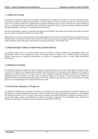 CEPEL - Centro de Pesquisas de Energia Elétrica                                    Programa de Análise de Redes V09.05.02



1.1.Dados de Entrada

Os formatos de entrada de dados para o programa estão definidos nos respectivos Códigos de Execução. Quando os dados
forem lidos do arquivo associado à unidade lógica #1, todos os registros ( com exceção do titulo do caso ) que contiverem o
caracter “(” na primeira coluna serão ignorados pelo programa. Desta forma pode-se incluir comentários na massa de dados do
caso a ser executado. Quando esta unidade estiver associada ao terminal de vídeo, é possível visualizar a máscara do formato
dos dados digitando-se o caracter “?” na primeira coluna do registro.

Para maior flexibilidade e rapidez no tratamento dos dados da rede elétrica, estes podem ser gravados em um arquivo histórico
de casos de fluxo de potência (Código de Execução ARQV).

Dados gráficos criados com versões anteriores do programa poderão ser convertidos automaticamente para a geometria da nova
interface gráfica no momento da leitura. Nesta versão estes dados não mais serão armazenados no arquivo de dados em formato
cartão, passando a utilizar um arquivo adicional em um formato proprietário, com extensão .LST.



1.2.Representação Gráfica de Elementos da Rede Elétrica

Ao contrário do que ocorria em versões anteriores, passa a ser possível a criação simultânea da representação gráfica e da
representação elétrica de um equipamento através de interação direta do Usuário com a interface gráfica do programa.
Continua sendo possível representar graficamente um conjunto de equipamentos menor ou igual àquele representado
eletricamente.



1.3.Relatórios de Saída

Os relatórios de saída são normalmente direcionados para a unidade lógica #6 que está sempre associada ao terminal de vídeo.
A opção FILE redireciona a impressão para a unidade lógica #4 que pode ser associada a outros dispositivos de saída. Os
relatórios são emitidos em 80 ou 132 colunas de acordo com o dispositivo associado a unidade de impressão. A opção 80CO,
independentemente do dispositivo de saída emite os relatórios sempre em 80 colunas. Os relatórios podem também ser
emitidos de forma conversacional utilizando a opção CONV. Estes relatórios são impressos sempre em 80 colunas na unidade
lógica #6 ou na unidade lógica #4 se a opção FILE estiver ativada.



1.4.Constantes Utilizadas no Programa

As tolerâncias utilizadas para verificação de critérios de convergência, de valores programados dos controles automáticos da
rede elétrica, de violações de limites operacionais, o número máximo de iterações de processos de solução, etc., estão descritos
no Código de Execução DCTE. Os valores iniciais destas constantes estão também definidas no Código de Execução DCTE e,
através deste código, podem ser modificados em tempo de execução do programa. Por simplicidade estas constantes são
referidas no manual pelo seu código, como por exemplo, constantes TEPA, TEPR, etc.




 Introdução                                                   1-2
 