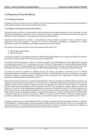 CEPEL - Centro de Pesquisas de Energia Elétrica                                    Programa de Análise de Redes V09.05.02



1.6.Programa de Fluxo de Potência

1.6.1.Função do Programa

O programa de fluxo de potência tem como objetivo o cálculo do estado operativo da rede elétrica para definidas condições de
carga, geração, topologia e determinadas restrições operacionais.

1.6.2.Algoritmo do Programa de Fluxo de Potência

O processo iterativo do cálculo do estado operativo da rede elétrica para as condições impostas consiste na obtenção, de forma
alternada, de soluções para o sistema CA e para o sistema CC, até que as variações, entre iterações consecutivas, das potências
injetadas na rede CA pela rede CC sejam menores que uma determinada tolerância.

O primeiro passo do processo de solução é a determinação do estado operativo do sistema CC para as condições iniciais
estabelecidas. Nos passos seguintes os sistemas CA e CC são solucionados alternadamente, considerando os controles
automáticos ativados, até a obtenção da convergência da interface entre estes sistemas.

Dois métodos estão disponíveis para a solução das equações da rede elétrica CA:

     • Método Desacoplado Rápido
     • Método de Newton

A solução das equações é normalmente efetuada pelo Método Desacoplado Rápido. Para a utilização do Método de Newton é
necessária a ativação da opção NEWT durante a execução do código EXLF.

As condições iniciais para o processo iterativo, em ambos os métodos, são estabelecidas pelos valores especificados nos dados
de entrada ou pela opção FLAT. As condições iniciais para o Método de Newton podem ser ainda estabelecidas pelo Método
Desacoplado Rápido. A ativação da opção PART, conjugada com a opção NEWT, indica que as primeiras iterações do processo
(definidas pela constante LFCV) serão efetuadas pelo Método Desacoplado Rápido e as demais pelo Método de Newton.

As matrizes do sistema de equações do problema de fluxo de potência são esparsas e simétricas no caso do Método
Desacoplado Rápido e assimétricas no caso do Método de Newton. A esparsidade destas matrizes é explorada com o emprego
de técnicas numéricas e métodos eficientes. A ordenação das barras, para preservar a esparsidade, é efetuada utilizando o
algoritmo de ordenação dinâmica denominado Tinney 2.

O processo de solução do sistema CC consiste na determinação de valores das grandezas dos transformadores conversores, em
função do estado calculado da rede elétrica CA, de tal forma que as condições estabelecidas de operação dos elos CC sejam
atendidas. Se estes valores violarem os respectivos limites, estas grandezas são fixadas nos limites violados e é iniciado um
processo iterativo para a determinação de níveis de tensão do sistema CC que satisfaçam as condições impostas de controle de
potência ou de corrente. Foram implementadas modificações no processo de solução do sistema CC de forma a representar, de
forma mais acurada, os diversos modos de operação de um elo de corrente contínua convencional como, por exemplo, o elo de
Itaipú. Dentre os modos de operação que podem ser representados, destacam-se o “Modo de Operação em Tensão Reduzida”e
o “Modo de Operação em Hi Mvar Comsumption” (HMC). A partir da versão V07-08/99, o Programa Anarede passou a
possibilitar a representação de elos de corrente contínua com conversores do tipo “Capacitor Commutated Converter” (CCC).


O estágio atual do processo de implementação do CSC está limitado ao programa de fluxo de potência utilizando o método de
Newton-Raphson. A implementação no método desacoplado rápido mostrou-se pouco eficiente. Isto deve-se a convergência da
solução das equações ser muito prejudicada pelo desacoplamento entre os blocos de equações de potência ativa injetada em
cada nó, potência reativa injetada em cada nó e potência ativa que flui em cada CSC.




 Introdução                                                  1-4
 